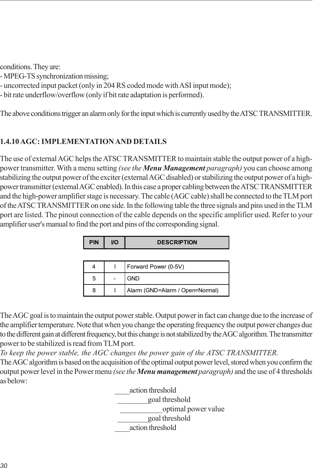 30conditions. They are:- MPEG-TS synchronization missing;- uncorrected input packet (only in 204 RS coded mode with ASI input mode);- bit rate underflow/overflow (only if bit rate adaptation is performed).The above conditions trigger an alarm only for the input which is currently used by the ATSC TRANSMITTER.1.4.10 AGC: IMPLEMENTATION AND DETAILSThe use of external AGC helps the ATSC TRANSMITTER to maintain stable the output power of a high-power transmitter. With a menu setting (see the Menu Management paragraph) you can choose amongstabilizing the output power of the exciter (external AGC disabled) or stabilizing the output power of a high-power transmitter (external AGC enabled). In this case a proper cabling between the ATSC TRANSMITTERand the high-power amplifier stage is necessary. The cable (AGC cable) shall be connected to the TLM portof the ATSC TRANSMITTER on one side. In the following table the three signals and pins used in the TLMport are listed. The pinout connection of the cable depends on the specific amplifier used. Refer to youramplifier user&apos;s manual to find the port and pins of the corresponding signal.PIN I/O DESCRIPTION4 I Forward Power (0-5V)5-GND8 I Alarm (GND=Alarm / Open=Normal)The AGC goal is to maintain the output power stable. Output power in fact can change due to the increase ofthe amplifier temperature. Note that when you change the operating frequency the output power changes dueto the different gain at different frequency, but this change is not stabilized by the AGC algorithm. The transmitterpower to be stabilized is read from TLM port.To keep the power stable, the AGC changes the power gain of the ATSC TRANSMITTER.The AGC algorithm is based on the acquisition of the optimal output power level, stored when you confirm theoutput power level in the Power menu (see the Menu management paragraph) and the use of 4 thresholdsas below:____action threshold  ________goal threshold    ___________optimal power value  ________goal threshold____action threshold