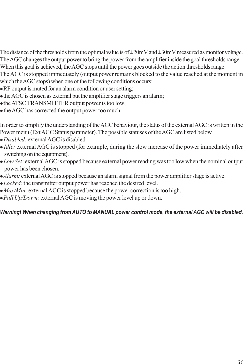 31The distance of the thresholds from the optimal value is of ±20mV and ±30mV measured as monitor voltage.The AGC changes the output power to bring the power from the amplifier inside the goal thresholds range.When this goal is achieved, the AGC stops until the power goes outside the action thresholds range.The AGC is stopped immediately (output power remains blocked to the value reached at the moment inwhich the AGC stops) when one of the following conditions occurs:z RF output is muted for an alarm condition or user setting;z the AGC is chosen as external but the amplifier stage triggers an alarm;z the ATSC TRANSMITTER output power is too low;z the AGC has corrected the output power too much.In order to simplify the understanding of the AGC behaviour, the status of the external AGC is written in thePower menu (Ext AGC Status parameter). The possible statuses of the AGC are listed below.z Disabled: external AGC is disabled.z Idle: external AGC is stopped (for example, during the slow increase of the power immediately afterswitching on the equipment).z Low Set: external AGC is stopped because external power reading was too low when the nominal outputpower has been chosen.z Alarm: external AGC is stopped because an alarm signal from the power amplifier stage is active.z Locked: the transmitter output power has reached the desired level.z Max/Min: external AGC is stopped because the power correction is too high.z Pull Up/Down: external AGC is moving the power level up or down.Warning! When changing from AUTO to MANUAL power control mode, the external AGC will be disabled.