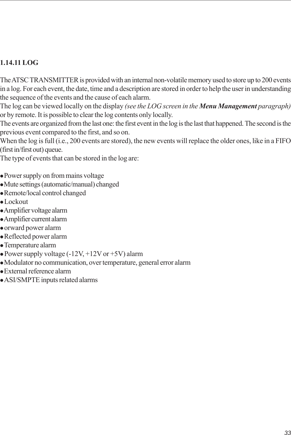 331.14.11 LOGThe ATSC TRANSMITTER is provided with an internal non-volatile memory used to store up to 200 eventsin a log. For each event, the date, time and a description are stored in order to help the user in understandingthe sequence of the events and the cause of each alarm.The log can be viewed locally on the display (see the LOG screen in the Menu Management paragraph)or by remote. It is possible to clear the log contents only locally.The events are organized from the last one: the first event in the log is the last that happened. The second is theprevious event compared to the first, and so on.When the log is full (i.e., 200 events are stored), the new events will replace the older ones, like in a FIFO(first in/first out) queue.The type of events that can be stored in the log are:z Power supply on from mains voltagez Mute settings (automatic/manual) changedz Remote/local control changedz Lockoutz Amplifier voltage alarmz Amplifier current alarmz orward power alarmz Reflected power alarmz Temperature alarmz Power supply voltage (-12V, +12V or +5V) alarmz Modulator no communication, over temperature, general error alarmz External reference alarmz ASI/SMPTE inputs related alarms