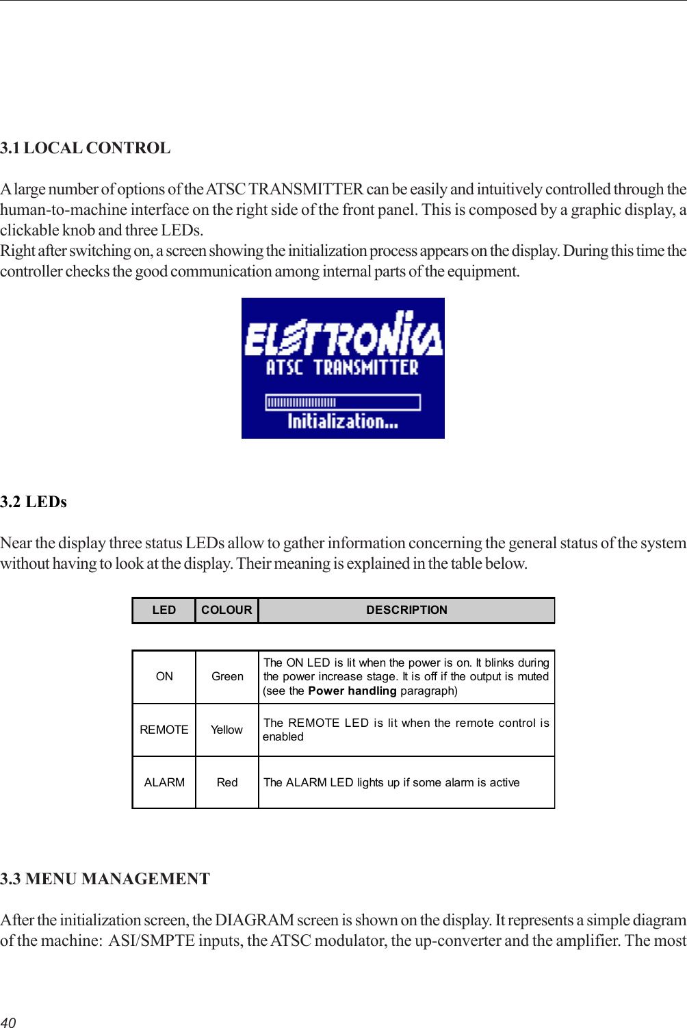 403.1 LOCAL CONTROLA large number of options of the ATSC TRANSMITTER can be easily and intuitively controlled through thehuman-to-machine interface on the right side of the front panel. This is composed by a graphic display, aclickable knob and three LEDs.Right after switching on, a screen showing the initialization process appears on the display. During this time thecontroller checks the good communication among internal parts of the equipment.3.2 LEDsNear the display three status LEDs allow to gather information concerning the general status of the systemwithout having to look at the display. Their meaning is explained in the table below.LED COLOUR DESCRIPTIONON GreenThe ON LED is lit when the power is on. It blinks duringthe power increase stage. It is off if the output is muted(see the Power handling paragraph)REMOTE Yellow The REMOTE LED is lit when the remote control isenabledALARM Red The ALARM LED lights up if some alarm is active3.3 MENU MANAGEMENTAfter the initialization screen, the DIAGRAM screen is shown on the display. It represents a simple diagramof the machine:  ASI/SMPTE inputs, the ATSC modulator, the up-converter and the amplifier. The most