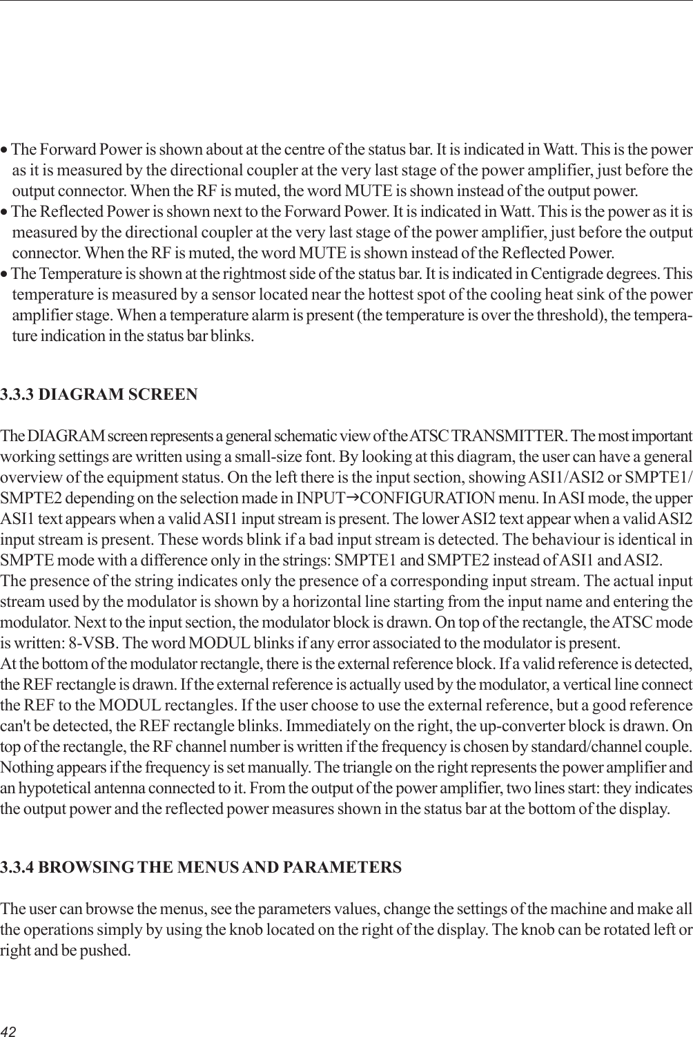 42• The Forward Power is shown about at the centre of the status bar. It is indicated in Watt. This is the poweras it is measured by the directional coupler at the very last stage of the power amplifier, just before theoutput connector. When the RF is muted, the word MUTE is shown instead of the output power.• The Reflected Power is shown next to the Forward Power. It is indicated in Watt. This is the power as it ismeasured by the directional coupler at the very last stage of the power amplifier, just before the outputconnector. When the RF is muted, the word MUTE is shown instead of the Reflected Power.• The Temperature is shown at the rightmost side of the status bar. It is indicated in Centigrade degrees. Thistemperature is measured by a sensor located near the hottest spot of the cooling heat sink of the poweramplifier stage. When a temperature alarm is present (the temperature is over the threshold), the tempera-ture indication in the status bar blinks.3.3.3 DIAGRAM SCREENThe DIAGRAM screen represents a general schematic view of the ATSC TRANSMITTER. The most importantworking settings are written using a small-size font. By looking at this diagram, the user can have a generaloverview of the equipment status. On the left there is the input section, showing ASI1/ASI2 or SMPTE1/SMPTE2 depending on the selection made in INPUTJCONFIGURATION menu. In ASI mode, the upperASI1 text appears when a valid ASI1 input stream is present. The lower ASI2 text appear when a valid ASI2input stream is present. These words blink if a bad input stream is detected. The behaviour is identical inSMPTE mode with a difference only in the strings: SMPTE1 and SMPTE2 instead of ASI1 and ASI2.The presence of the string indicates only the presence of a corresponding input stream. The actual inputstream used by the modulator is shown by a horizontal line starting from the input name and entering themodulator. Next to the input section, the modulator block is drawn. On top of the rectangle, the ATSC modeis written: 8-VSB. The word MODUL blinks if any error associated to the modulator is present.At the bottom of the modulator rectangle, there is the external reference block. If a valid reference is detected,the REF rectangle is drawn. If the external reference is actually used by the modulator, a vertical line connectthe REF to the MODUL rectangles. If the user choose to use the external reference, but a good referencecan&apos;t be detected, the REF rectangle blinks. Immediately on the right, the up-converter block is drawn. Ontop of the rectangle, the RF channel number is written if the frequency is chosen by standard/channel couple.Nothing appears if the frequency is set manually. The triangle on the right represents the power amplifier andan hypotetical antenna connected to it. From the output of the power amplifier, two lines start: they indicatesthe output power and the reflected power measures shown in the status bar at the bottom of the display.3.3.4 BROWSING THE MENUS AND PARAMETERSThe user can browse the menus, see the parameters values, change the settings of the machine and make allthe operations simply by using the knob located on the right of the display. The knob can be rotated left orright and be pushed.