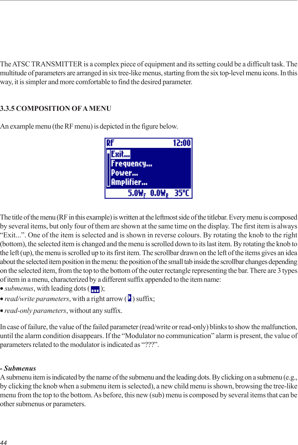 44The ATSC TRANSMITTER is a complex piece of equipment and its setting could be a difficult task. Themultitude of parameters are arranged in six tree-like menus, starting from the six top-level menu icons. In thisway, it is simpler and more comfortable to find the desired parameter.3.3.5 COMPOSITION OF A MENUAn example menu (the RF menu) is depicted in the figure below.The title of the menu (RF in this example) is written at the leftmost side of the titlebar. Every menu is composedby several items, but only four of them are shown at the same time on the display. The first item is always“Exit...”. One of the item is selected and is shown in reverse colours. By rotating the knob to the right(bottom), the selected item is changed and the menu is scrolled down to its last item. By rotating the knob tothe left (up), the menu is scrolled up to its first item. The scrollbar drawn on the left of the items gives an ideaabout the selected item position in the menu: the position of the small tab inside the scrollbar changes dependingon the selected item, from the top to the bottom of the outer rectangle representing the bar. There are 3 typesof item in a menu, characterized by a different suffix appended to the item name:• submenus, with leading dots (   );• read/write parameters, with a right arrow (   ) suffix;• read-only parameters, without any suffix.In case of failure, the value of the failed parameter (read/write or read-only) blinks to show the malfunction,until the alarm condition disappears. If the “Modulator no communication” alarm is present, the value ofparameters related to the modulator is indicated as “???”.- SubmenusA submenu item is indicated by the name of the submenu and the leading dots. By clicking on a submenu (e.g.,by clicking the knob when a submenu item is selected), a new child menu is shown, browsing the tree-likemenu from the top to the bottom. As before, this new (sub) menu is composed by several items that can beother submenus or parameters.