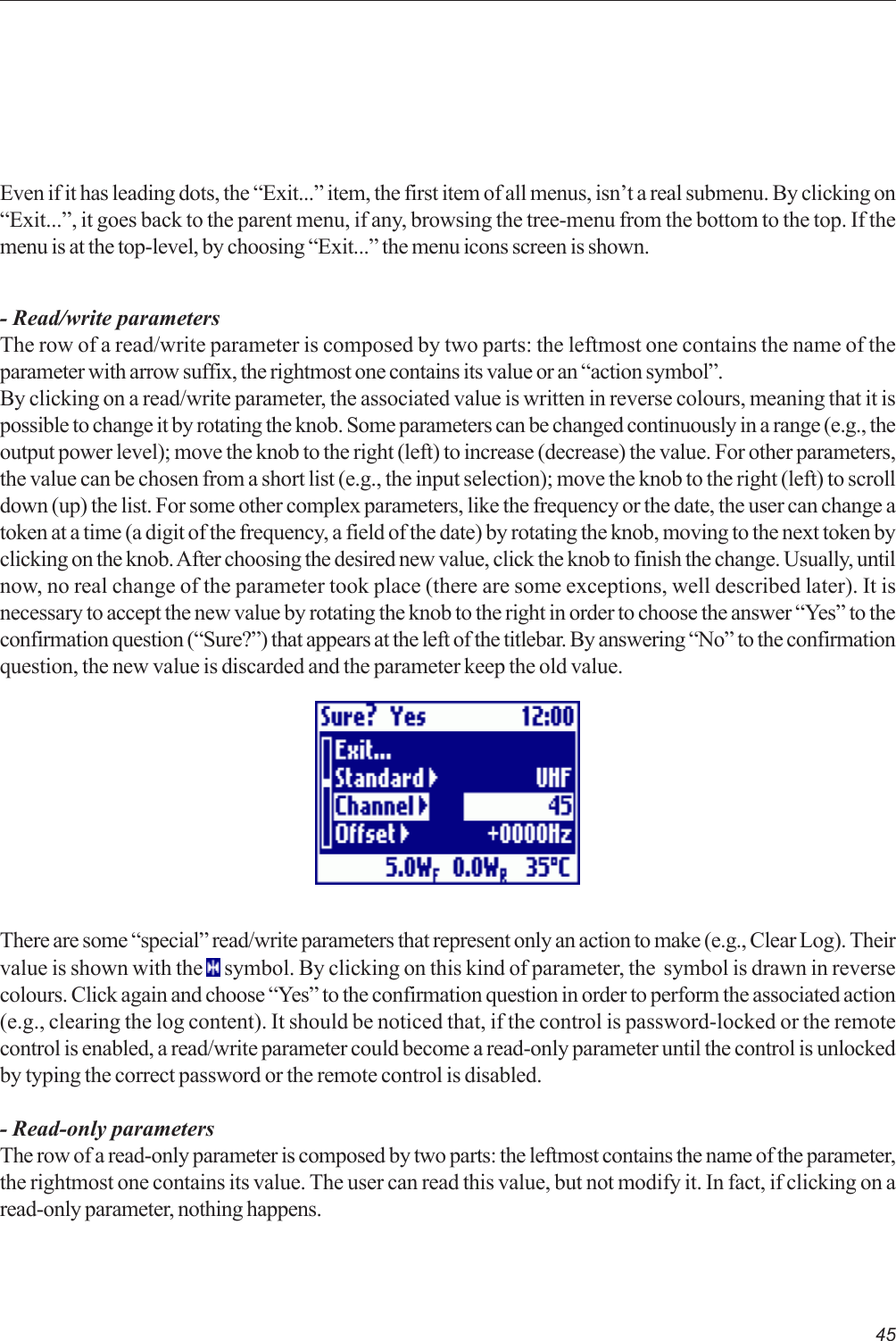 45Even if it has leading dots, the “Exit...” item, the first item of all menus, isn’t a real submenu. By clicking on“Exit...”, it goes back to the parent menu, if any, browsing the tree-menu from the bottom to the top. If themenu is at the top-level, by choosing “Exit...” the menu icons screen is shown.- Read/write parametersThe row of a read/write parameter is composed by two parts: the leftmost one contains the name of theparameter with arrow suffix, the rightmost one contains its value or an “action symbol”.By clicking on a read/write parameter, the associated value is written in reverse colours, meaning that it ispossible to change it by rotating the knob. Some parameters can be changed continuously in a range (e.g., theoutput power level); move the knob to the right (left) to increase (decrease) the value. For other parameters,the value can be chosen from a short list (e.g., the input selection); move the knob to the right (left) to scrolldown (up) the list. For some other complex parameters, like the frequency or the date, the user can change atoken at a time (a digit of the frequency, a field of the date) by rotating the knob, moving to the next token byclicking on the knob. After choosing the desired new value, click the knob to finish the change. Usually, untilnow, no real change of the parameter took place (there are some exceptions, well described later). It isnecessary to accept the new value by rotating the knob to the right in order to choose the answer “Yes” to theconfirmation question (“Sure?”) that appears at the left of the titlebar. By answering “No” to the confirmationquestion, the new value is discarded and the parameter keep the old value.There are some “special” read/write parameters that represent only an action to make (e.g., Clear Log). Theirvalue is shown with the   symbol. By clicking on this kind of parameter, the  symbol is drawn in reversecolours. Click again and choose “Yes” to the confirmation question in order to perform the associated action(e.g., clearing the log content). It should be noticed that, if the control is password-locked or the remotecontrol is enabled, a read/write parameter could become a read-only parameter until the control is unlockedby typing the correct password or the remote control is disabled.- Read-only parametersThe row of a read-only parameter is composed by two parts: the leftmost contains the name of the parameter,the rightmost one contains its value. The user can read this value, but not modify it. In fact, if clicking on aread-only parameter, nothing happens.