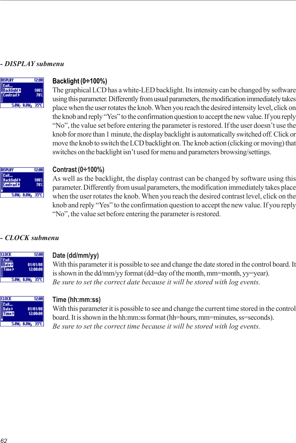 62- DISPLAY submenuBacklight (0÷100%)The graphical LCD has a white-LED backlight. Its intensity can be changed by softwareusing this parameter. Differently from usual parameters, the modification immediately takesplace when the user rotates the knob. When you reach the desired intensity level, click onthe knob and reply “Yes” to the confirmation question to accept the new value. If you reply“No”, the value set before entering the parameter is restored. If the user doesn’t use theknob for more than 1 minute, the display backlight is automatically switched off. Click ormove the knob to switch the LCD backlight on. The knob action (clicking or moving) thatswitches on the backlight isn’t used for menu and parameters browsing/settings.Contrast (0÷100%)As well as the backlight, the display contrast can be changed by software using thisparameter. Differently from usual parameters, the modification immediately takes placewhen the user rotates the knob. When you reach the desired contrast level, click on theknob and reply “Yes” to the confirmation question to accept the new value. If you reply“No”, the value set before entering the parameter is restored.- CLOCK submenuDate (dd/mm/yy)With this parameter it is possible to see and change the date stored in the control board. Itis shown in the dd/mm/yy format (dd=day of the month, mm=month, yy=year).Be sure to set the correct date because it will be stored with log events.Time (hh:mm:ss)With this parameter it is possible to see and change the current time stored in the controlboard. It is shown in the hh:mm:ss format (hh=hours, mm=minutes, ss=seconds).Be sure to set the correct time because it will be stored with log events.