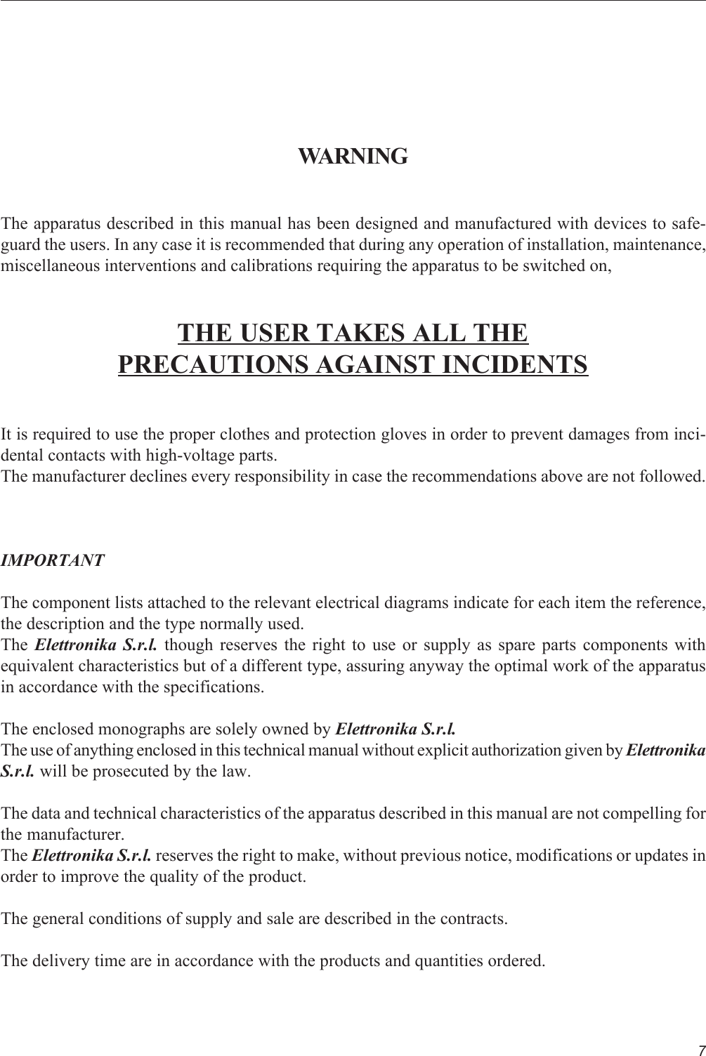 7WARNINGThe apparatus described in this manual has been designed and manufactured with devices to safe-guard the users. In any case it is recommended that during any operation of installation, maintenance,miscellaneous interventions and calibrations requiring the apparatus to be switched on,THE USER TAKES ALL THEPRECAUTIONS AGAINST INCIDENTSIt is required to use the proper clothes and protection gloves in order to prevent damages from inci-dental contacts with high-voltage parts.The manufacturer declines every responsibility in case the recommendations above are not followed.IMPORTANTThe component lists attached to the relevant electrical diagrams indicate for each item the reference,the description and the type normally used.The  Elettronika S.r.l. though reserves the right to use or supply as spare parts components withequivalent characteristics but of a different type, assuring anyway the optimal work of the apparatusin accordance with the specifications.The enclosed monographs are solely owned by Elettronika S.r.l.The use of anything enclosed in this technical manual without explicit authorization given by ElettronikaS.r.l. will be prosecuted by the law.The data and technical characteristics of the apparatus described in this manual are not compelling forthe manufacturer.The Elettronika S.r.l. reserves the right to make, without previous notice, modifications or updates inorder to improve the quality of the product.The general conditions of supply and sale are described in the contracts.The delivery time are in accordance with the products and quantities ordered.