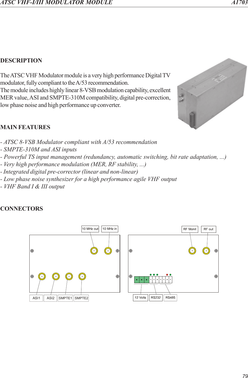 79ATSC VHF-I/III MODULATOR MODULE A1703DESCRIPTIONThe ATSC VHF Modulator module is a very high performance Digital TVmodulator, fully compliant to the A/53 recommendation.The module includes highly linear 8-VSB modulation capability, excellentMER value, ASI and SMPTE-310M compatibility, digital pre-correction,low phase noise and high performance up converter.MAIN FEATURES- ATSC 8-VSB Modulator compliant with A/53 recommendation- SMPTE-310M and ASI inputs- Powerful TS input management (redundancy, automatic switching, bit rate adaptation, ...)- Very high performance modulation (MER, RF stability, ...)- Integrated digital pre-corrector (linear and non-linear)- Low phase noise synthesizer for a high performance agile VHF output- VHF Band I &amp; III outputCONNECTORSASI1 ASI2SMPTE1 SMPTE2