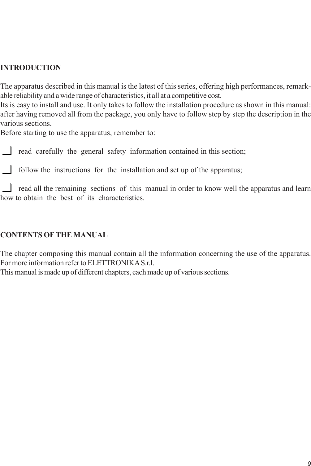 9INTRODUCTIONThe apparatus described in this manual is the latest of this series, offering high performances, remark-able reliability and a wide range of characteristics, it all at a competitive cost.Its is easy to install and use. It only takes to follow the installation procedure as shown in this manual:after having removed all from the package, you only have to follow step by step the description in thevarious sections.Before starting to use the apparatus, remember to:read  carefully  the  general  safety  information contained in this section;follow the  instructions  for  the  installation and set up of the apparatus;read all the remaining  sections  of  this  manual in order to know well the apparatus and learnhow to obtain  the  best  of  its  characteristics.CONTENTS OF THE MANUALThe chapter composing this manual contain all the information concerning the use of the apparatus.For more information refer to ELETTRONIKA S.r.l.This manual is made up of different chapters, each made up of various sections.