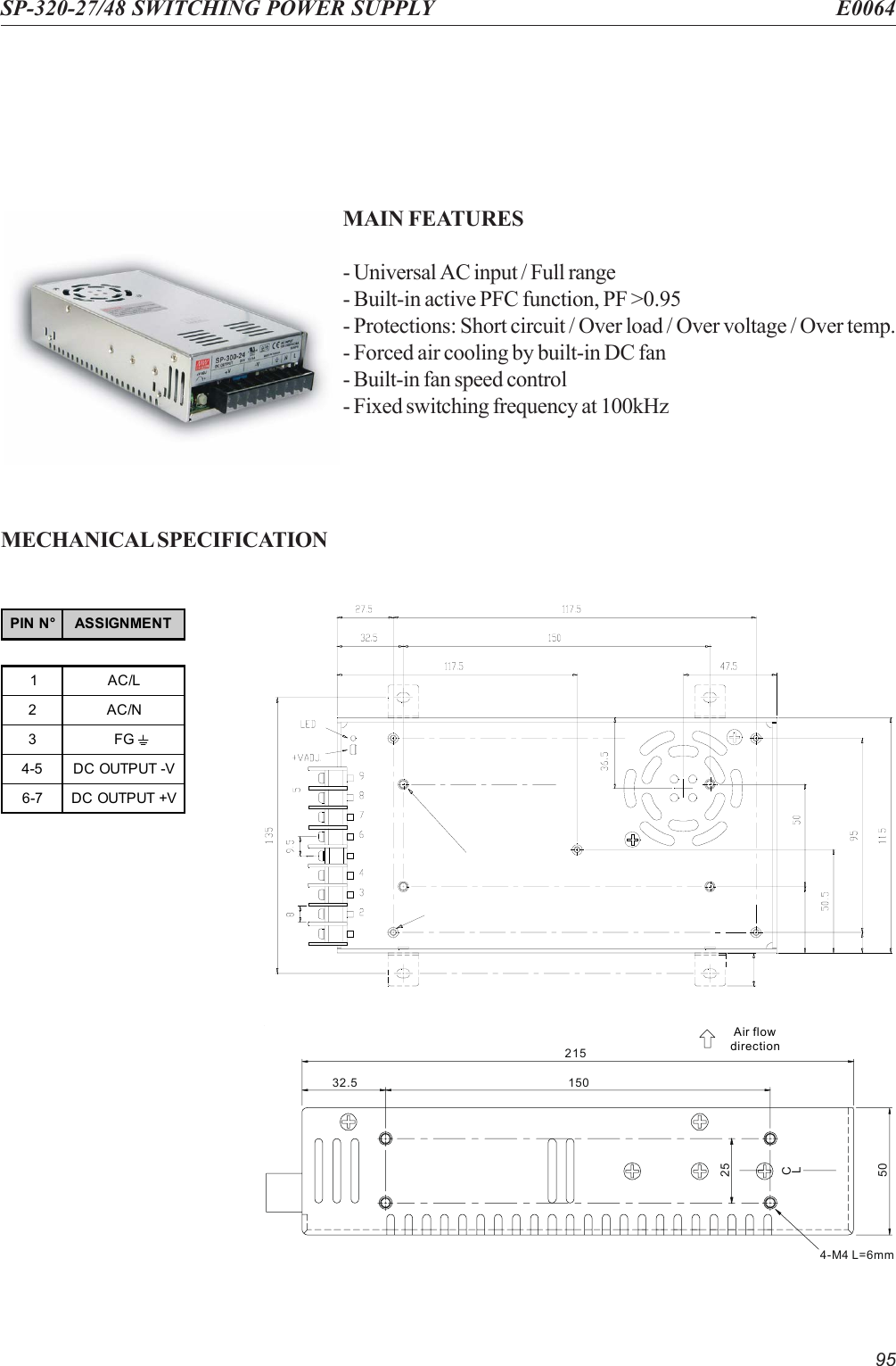 95SP-320-27/48 SWITCHING POWER SUPPLY E0064MAIN FEATURES- Universal AC input / Full range- Built-in active PFC function, PF &gt;0.95- Protections: Short circuit / Over load / Over voltage / Over temp.- Forced air cooling by built-in DC fan- Built-in fan speed control- Fixed switching frequency at 100kHzMECHANICAL SPECIFICATIONAir flowdirection21532.550254-M4 L=6mm150CLPIN N° ASSIGNMENT1AC/L2AC/N3FG4-5 DC OUTPUT -V6-7 DC OUTPUT +V