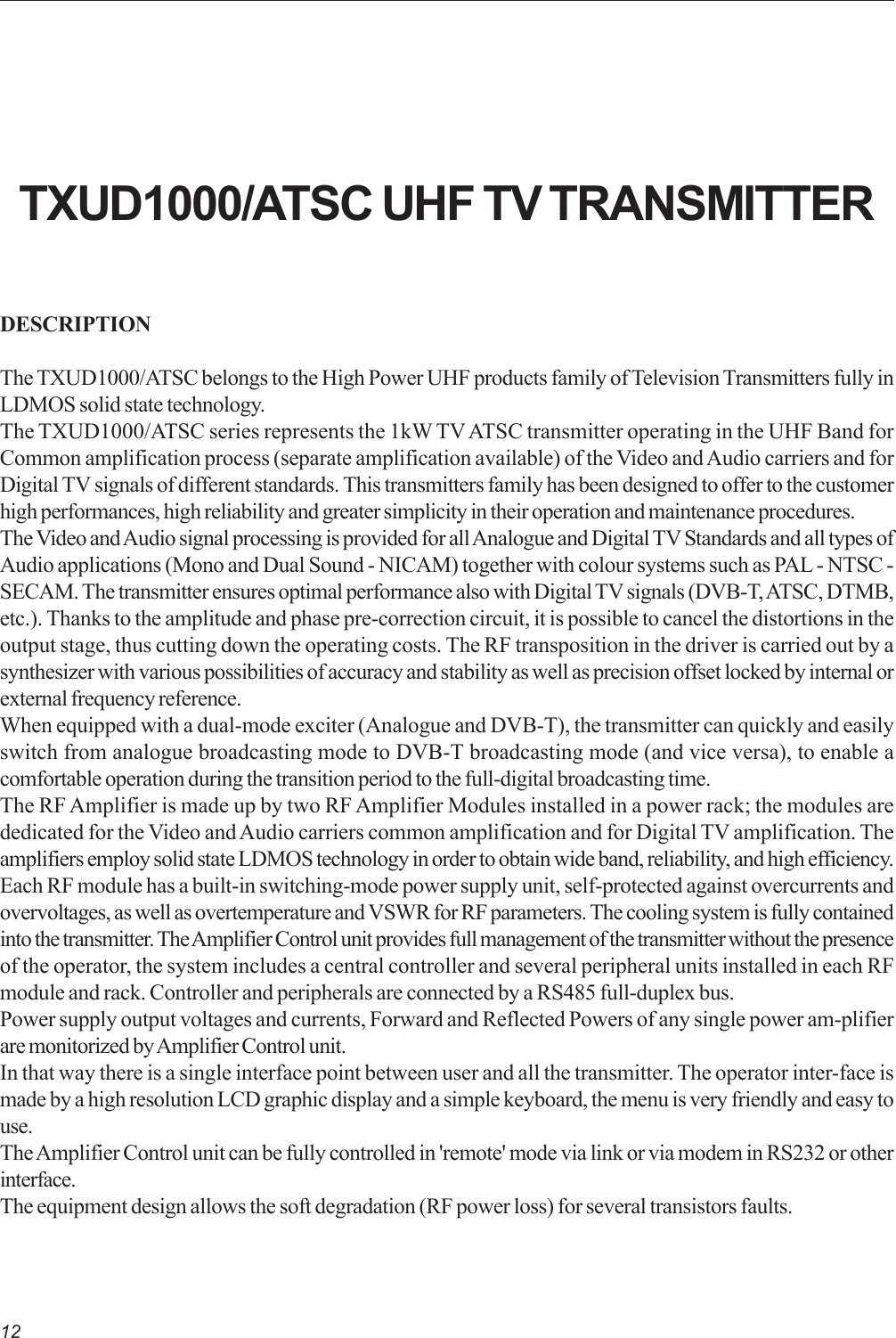 12DESCRIPTIONThe TXUD1000/ATSC belongs to the High Power UHF products family of Television Transmitters fully inLDMOS solid state technology.The TXUD1000/ATSC series represents the 1kW TV ATSC transmitter operating in the UHF Band forCommon amplification process (separate amplification available) of the Video and Audio carriers and forDigital TV signals of different standards. This transmitters family has been designed to offer to the customerhigh performances, high reliability and greater simplicity in their operation and maintenance procedures.The Video and Audio signal processing is provided for all Analogue and Digital TV Standards and all types ofAudio applications (Mono and Dual Sound - NICAM) together with colour systems such as PAL - NTSC -SECAM. The transmitter ensures optimal performance also with Digital TV signals (DVB-T, ATSC, DTMB,etc.). Thanks to the amplitude and phase pre-correction circuit, it is possible to cancel the distortions in theoutput stage, thus cutting down the operating costs. The RF transposition in the driver is carried out by asynthesizer with various possibilities of accuracy and stability as well as precision offset locked by internal orexternal frequency reference.When equipped with a dual-mode exciter (Analogue and DVB-T), the transmitter can quickly and easilyswitch from analogue broadcasting mode to DVB-T broadcasting mode (and vice versa), to enable acomfortable operation during the transition period to the full-digital broadcasting time.The RF Amplifier is made up by two RF Amplifier Modules installed in a power rack; the modules arededicated for the Video and Audio carriers common amplification and for Digital TV amplification. Theamplifiers employ solid state LDMOS technology in order to obtain wide band, reliability, and high efficiency.Each RF module has a built-in switching-mode power supply unit, self-protected against overcurrents andovervoltages, as well as overtemperature and VSWR for RF parameters. The cooling system is fully containedinto the transmitter. The Amplifier Control unit provides full management of the transmitter without the presenceof the operator, the system includes a central controller and several peripheral units installed in each RFmodule and rack. Controller and peripherals are connected by a RS485 full-duplex bus.Power supply output voltages and currents, Forward and Reflected Powers of any single power am-plifierare monitorized by Amplifier Control unit.In that way there is a single interface point between user and all the transmitter. The operator inter-face ismade by a high resolution LCD graphic display and a simple keyboard, the menu is very friendly and easy touse.The Amplifier Control unit can be fully controlled in &apos;remote&apos; mode via link or via modem in RS232 or otherinterface.The equipment design allows the soft degradation (RF power loss) for several transistors faults.TXUD1000/ATSC UHF TV TRANSMITTER