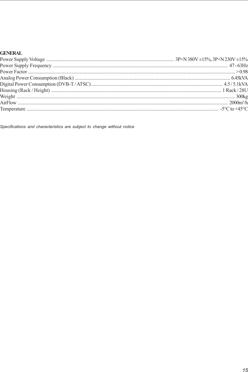 15GENERALPower Supply Voltage ................................................................................................... 3P+N 380V ±15%, 3P+N 230V ±15%Power Supply Frequency ........................................................................................................................................ 47 - 63HzPower Factor .................................................................................................................................................................&gt; 0.98Analog Power Consumption (Black) ......................................................................................................................... 6.45kVADigital Power Consumption (DVB-T / ATSC) ...................................................................................................... 4.5 / 5.1kVAHousing (Rack / Height) .................................................................................................................................... 1 Rack / 28UWeight ..........................................................................................................................................................................300kgAirFlow ................................................................................................................................................................... 2000m3/hTemperature ..................................................................................................................................................... -5°C to +45°CSpecifications and characteristics are subject to change without notice