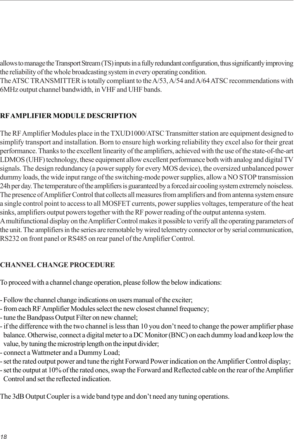 18allows to manage the Transport Stream (TS) inputs in a fully redundant configuration, thus significantly improvingthe reliability of the whole broadcasting system in every operating condition.The ATSC TRANSMITTER is totally compliant to the A/53, A/54 and A/64 ATSC recommendations with6MHz output channel bandwidth, in VHF and UHF bands.RF AMPLIFIER MODULE DESCRIPTIONThe RF Amplifier Modules place in the TXUD1000/ATSC Transmitter station are equipment designed tosimplify transport and installation. Born to ensure high working reliability they excel also for their greatperformance. Thanks to the excellent linearity of the amplifiers, achieved with the use of the state-of-the-artLDMOS (UHF) technology, these equipment allow excellent performance both with analog and digital TVsignals. The design redundancy (a power supply for every MOS device), the oversized unbalanced powerdummy loads, the wide input range of the switching-mode power supplies, allow a NO STOP transmission24h per day. The temperature of the amplifiers is guaranteed by a forced air cooling system extremely noiseless.The presence of Amplifier Control that collects all measures from amplifiers and from antenna system ensurea single control point to access to all MOSFET currents, power supplies voltages, temperature of the heatsinks, amplifiers output powers together with the RF power reading of the output antenna system.A multifunctional display on the Amplifier Control makes it possible to verify all the operating parameters ofthe unit. The amplifiers in the series are remotable by wired telemetry connector or by serial communication,RS232 on front panel or RS485 on rear panel of the Amplifier Control.CHANNEL CHANGE PROCEDURETo proceed with a channel change operation, please follow the below indications:- Follow the channel change indications on users manual of the exciter;- from each RF Amplifier Modules select the new closest channel frequency;- tune the Bandpass Output Filter on new channel;- if the difference with the two channel is less than 10 you don’t need to change the power amplifier phasebalance. Otherwise, connect a digital meter to a DC Monitor (BNC) on each dummy load and keep low thevalue, by tuning the microstrip length on the input divider;- connect a Wattmeter and a Dummy Load;- set the rated output power and tune the right Forward Power indication on the Amplifier Control display;- set the output at 10% of the rated ones, swap the Forward and Reflected cable on the rear of the AmplifierControl and set the reflected indication.The 3dB Output Coupler is a wide band type and don’t need any tuning operations.