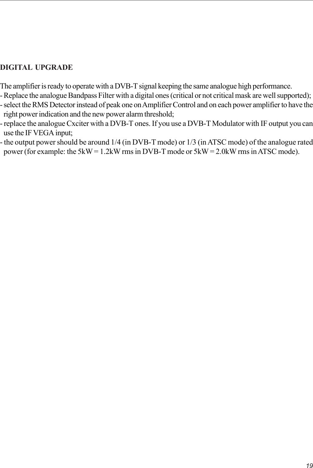 19DIGITAL  UPGRADEThe amplifier is ready to operate with a DVB-T signal keeping the same analogue high performance.- Replace the analogue Bandpass Filter with a digital ones (critical or not critical mask are well supported);- select the RMS Detector instead of peak one on Amplifier Control and on each power amplifier to have theright power indication and the new power alarm threshold;- replace the analogue Cxciter with a DVB-T ones. If you use a DVB-T Modulator with IF output you canuse the IF VEGA input;- the output power should be around 1/4 (in DVB-T mode) or 1/3 (in ATSC mode) of the analogue ratedpower (for example: the 5kW = 1.2kW rms in DVB-T mode or 5kW = 2.0kW rms in ATSC mode).