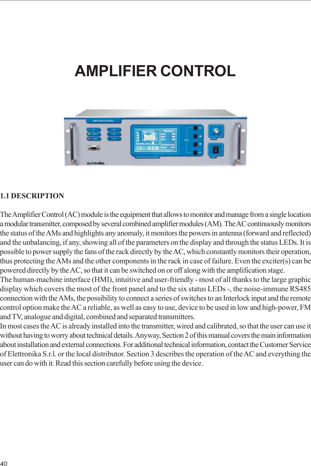 401.1 DESCRIPTIONThe Amplifier Control (AC) module is the equipment that allows to monitor and manage from a single locationa modular transmitter, composed by several combined amplifier modules (AM). The AC continuously monitorsthe status of the AMs and highlights any anomaly, it monitors the powers in antenna (forward and reflected)and the unbalancing, if any, showing all of the parameters on the display and through the status LEDs. It ispossible to power supply the fans of the rack directly by the AC, which constantly monitors their operation,thus protecting the AMs and the other components in the rack in case of failure. Even the exciter(s) can bepowered directly by the AC, so that it can be switched on or off along with the amplification stage.The human-machine interface (HMI), intuitive and user-friendly - most of all thanks to the large graphicdisplay which covers the most of the front panel and to the six status LEDs -, the noise-immune RS485connection with the AMs, the possibility to connect a series of switches to an Interlock input and the remotecontrol option make the AC a reliable, as well as easy to use, device to be used in low and high-power, FMand TV, analogue and digital, combined and separated transmitters.In most cases the AC is already installed into the transmitter, wired and calibrated, so that the user can use itwithout having to worry about technical details. Anyway, Section 2 of this manual covers the main informationabout installation and external connections. For additional technical information, contact the Customer Serviceof Elettronika S.r.l. or the local distributor. Section 3 describes the operation of the AC and everything theuser can do with it. Read this section carefully before using the device.AMPLIFIER CONTROL