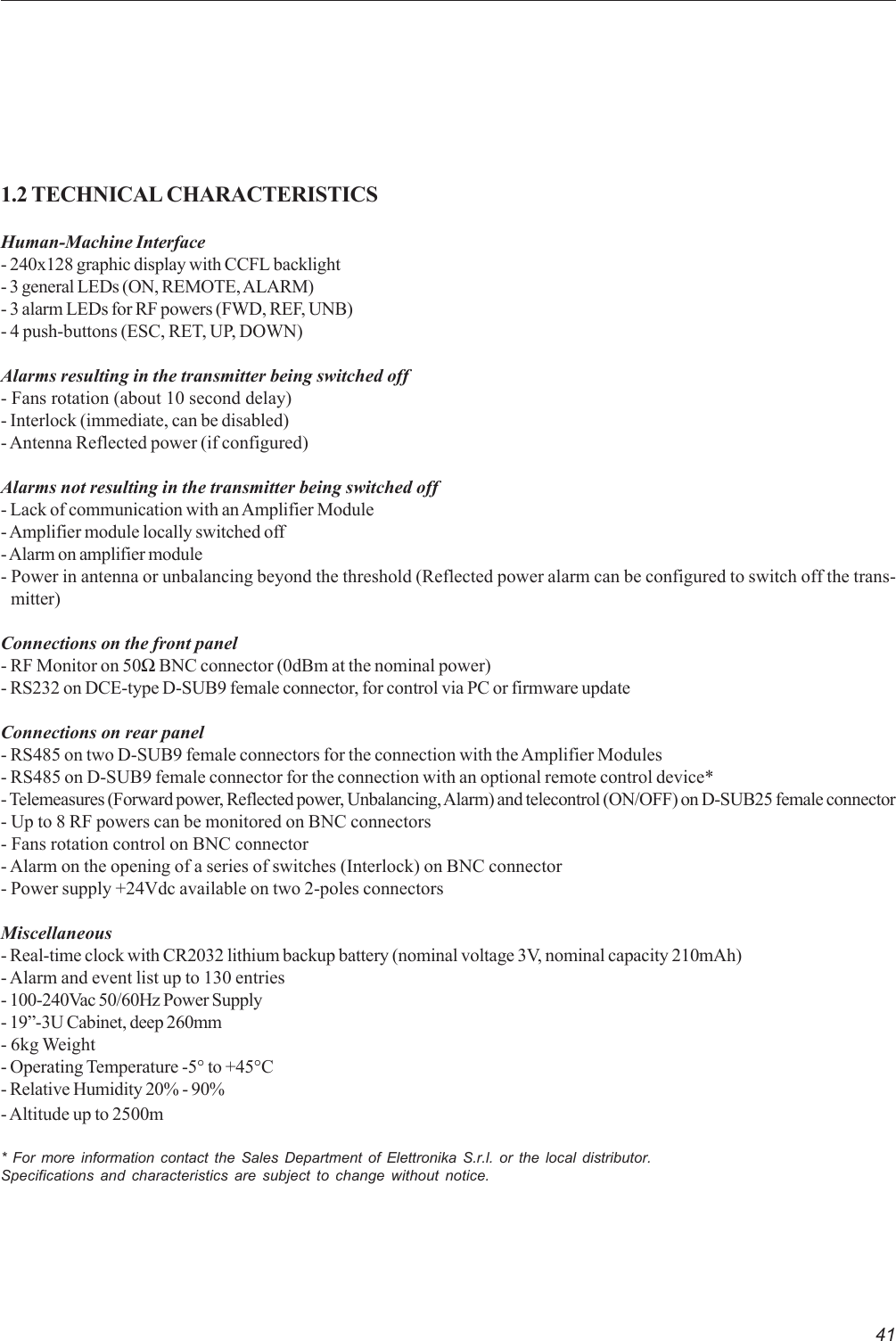 411.2 TECHNICAL CHARACTERISTICSHuman-Machine Interface- 240x128 graphic display with CCFL backlight- 3 general LEDs (ON, REMOTE, ALARM)- 3 alarm LEDs for RF powers (FWD, REF, UNB)- 4 push-buttons (ESC, RET, UP, DOWN)Alarms resulting in the transmitter being switched off- Fans rotation (about 10 second delay)- Interlock (immediate, can be disabled)- Antenna Reflected power (if configured)Alarms not resulting in the transmitter being switched off- Lack of communication with an Amplifier Module- Amplifier module locally switched off- Alarm on amplifier module- Power in antenna or unbalancing beyond the threshold (Reflected power alarm can be configured to switch off the trans-   mitter)Connections on the front panel- RF Monitor on 50Ω BNC connector (0dBm at the nominal power)- RS232 on DCE-type D-SUB9 female connector, for control via PC or firmware updateConnections on rear panel- RS485 on two D-SUB9 female connectors for the connection with the Amplifier Modules- RS485 on D-SUB9 female connector for the connection with an optional remote control device*- Telemeasures (Forward power, Reflected power, Unbalancing, Alarm) and telecontrol (ON/OFF) on D-SUB25 female connector- Up to 8 RF powers can be monitored on BNC connectors- Fans rotation control on BNC connector- Alarm on the opening of a series of switches (Interlock) on BNC connector- Power supply +24Vdc available on two 2-poles connectorsMiscellaneous- Real-time clock with CR2032 lithium backup battery (nominal voltage 3V, nominal capacity 210mAh)- Alarm and event list up to 130 entries- 100-240Vac 50/60Hz Power Supply- 19”-3U Cabinet, deep 260mm- 6kg Weight- Operating Temperature -5° to +45°C- Relative Humidity 20% - 90%- Altitude up to 2500m* For more information contact the Sales Department of Elettronika S.r.l. or the local distributor.Specifications and characteristics are subject to change without notice.