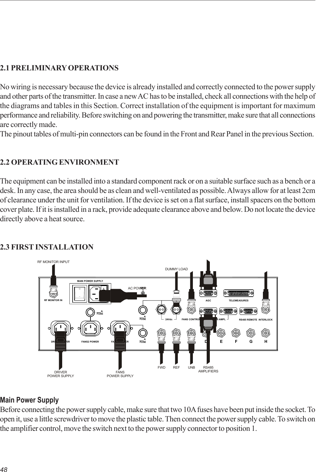 482.1 PRELIMINARY OPERATIONSNo wiring is necessary because the device is already installed and correctly connected to the power supplyand other parts of the transmitter. In case a new AC has to be installed, check all connections with the help ofthe diagrams and tables in this Section. Correct installation of the equipment is important for maximumperformance and reliability. Before switching on and powering the transmitter, make sure that all connectionsare correctly made.The pinout tables of multi-pin connectors can be found in the Front and Rear Panel in the previous Section.2.2 OPERATING ENVIRONMENTThe equipment can be installed into a standard component rack or on a suitable surface such as a bench or adesk. In any case, the area should be as clean and well-ventilated as possible. Always allow for at least 2cmof clearance under the unit for ventilation. If the device is set on a flat surface, install spacers on the bottomcover plate. If it is installed in a rack, provide adequate clearance above and below. Do not locate the devicedirectly above a heat source.2.3 FIRST INSTALLATIONMain Power SupplyBefore connecting the power supply cable, make sure that two 10A fuses have been put inside the socket. Toopen it, use a little screwdriver to move the plastic table. Then connect the power supply cable. To switch onthe amplifier control, move the switch next to the power supply connector to position 1.21RS485 AMPL INTERLOCKRS485 REMOTEGNDABCDEFGHAGC TELEMEASURESFANS CONTROL24Vdc  AFUSEFANS1 POWERFANS2 POWERDRIVER POWERMAIN POWER SUPPLYRF MONITOR INFUSE  A  AFUSE21AC POWERDRIVERPOWER SUPPLYFANSPOWER SUPPLYFWD UNBREFRF MONITOR INPUTRS485AMPLIFIERSDUMMY LOAD