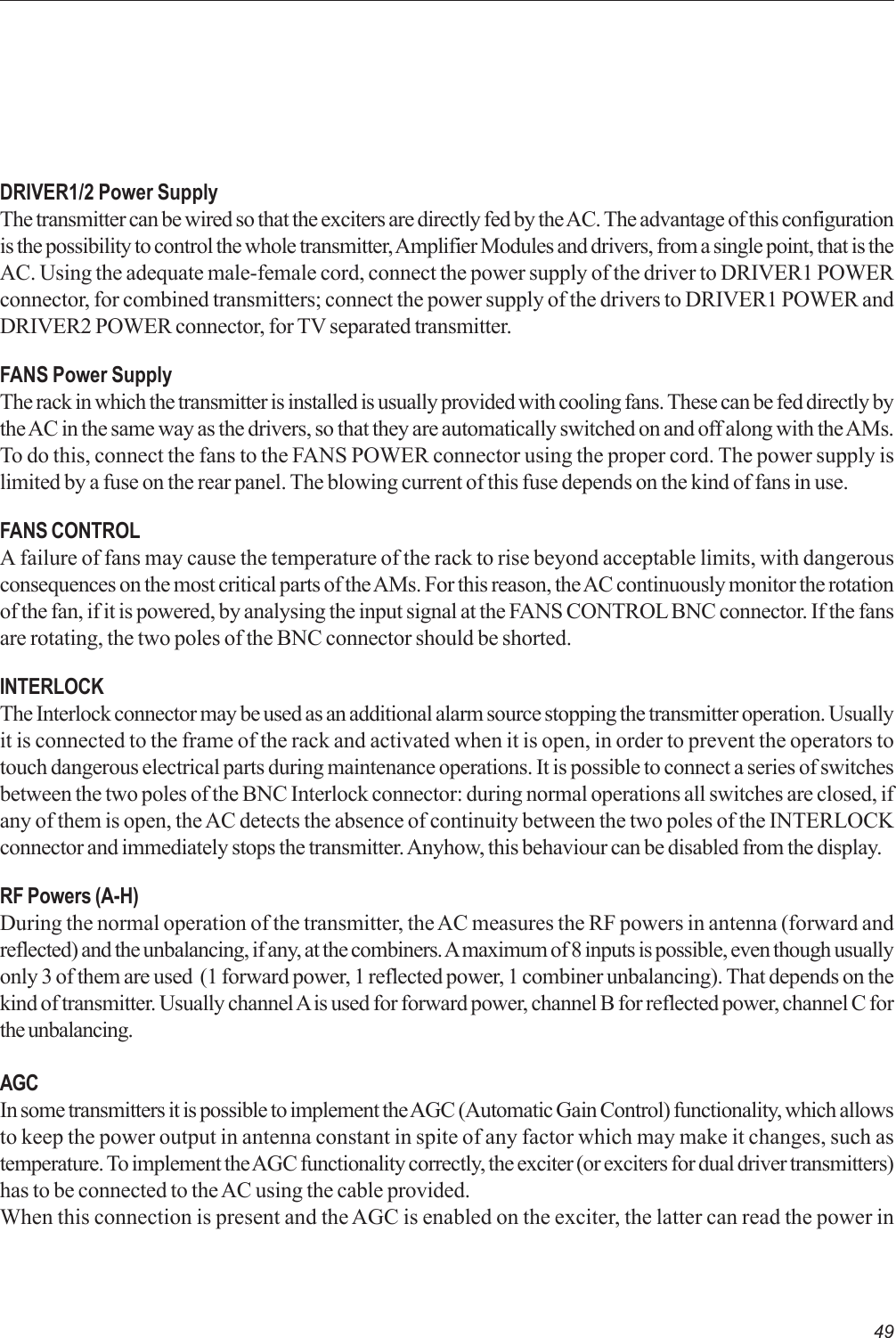 49DRIVER1/2 Power SupplyThe transmitter can be wired so that the exciters are directly fed by the AC. The advantage of this configurationis the possibility to control the whole transmitter, Amplifier Modules and drivers, from a single point, that is theAC. Using the adequate male-female cord, connect the power supply of the driver to DRIVER1 POWERconnector, for combined transmitters; connect the power supply of the drivers to DRIVER1 POWER andDRIVER2 POWER connector, for TV separated transmitter.FANS Power SupplyThe rack in which the transmitter is installed is usually provided with cooling fans. These can be fed directly bythe AC in the same way as the drivers, so that they are automatically switched on and off along with the AMs.To do this, connect the fans to the FANS POWER connector using the proper cord. The power supply islimited by a fuse on the rear panel. The blowing current of this fuse depends on the kind of fans in use.FANS CONTROLA failure of fans may cause the temperature of the rack to rise beyond acceptable limits, with dangerousconsequences on the most critical parts of the AMs. For this reason, the AC continuously monitor the rotationof the fan, if it is powered, by analysing the input signal at the FANS CONTROL BNC connector. If the fansare rotating, the two poles of the BNC connector should be shorted.INTERLOCKThe Interlock connector may be used as an additional alarm source stopping the transmitter operation. Usuallyit is connected to the frame of the rack and activated when it is open, in order to prevent the operators totouch dangerous electrical parts during maintenance operations. It is possible to connect a series of switchesbetween the two poles of the BNC Interlock connector: during normal operations all switches are closed, ifany of them is open, the AC detects the absence of continuity between the two poles of the INTERLOCKconnector and immediately stops the transmitter. Anyhow, this behaviour can be disabled from the display.RF Powers (A-H)During the normal operation of the transmitter, the AC measures the RF powers in antenna (forward andreflected) and the unbalancing, if any, at the combiners. A maximum of 8 inputs is possible, even though usuallyonly 3 of them are used  (1 forward power, 1 reflected power, 1 combiner unbalancing). That depends on thekind of transmitter. Usually channel A is used for forward power, channel B for reflected power, channel C forthe unbalancing.AGCIn some transmitters it is possible to implement the AGC (Automatic Gain Control) functionality, which allowsto keep the power output in antenna constant in spite of any factor which may make it changes, such astemperature. To implement the AGC functionality correctly, the exciter (or exciters for dual driver transmitters)has to be connected to the AC using the cable provided.When this connection is present and the AGC is enabled on the exciter, the latter can read the power in