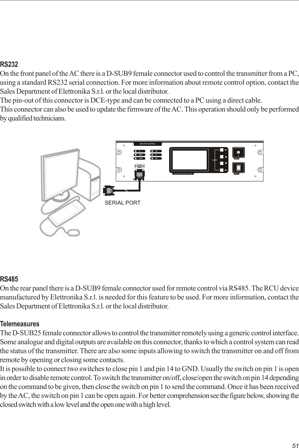 51RS232On the front panel of the AC there is a D-SUB9 female connector used to control the transmitter from a PC,using a standard RS232 serial connection. For more information about remote control option, contact theSales Department of Elettronika S.r.l. or the local distributor.The pin-out of this connector is DCE-type and can be connected to a PC using a direct cable.This connector can also be used to update the firmware of the AC. This operation should only be performedby qualified technicians.RS485On the rear panel there is a D-SUB9 female connector used for remote control via RS485. The RCU devicemanufactured by Elettronika S.r.l. is needed for this feature to be used. For more information, contact theSales Department of Elettronika S.r.l. or the local distributor.TelemeasuresThe D-SUB25 female connector allows to control the transmitter remotely using a generic control interface.Some analogue and digital outputs are available on this connector, thanks to which a control system can readthe status of the transmitter. There are also some inputs allowing to switch the transmitter on and off fromremote by opening or closing some contacts.It is possible to connect two switches to close pin 1 and pin 14 to GND. Usually the switch on pin 1 is openin order to disable remote control. To switch the transmitter on/off, close/open the switch on pin 14 dependingon the command to be given, then close the switch on pin 1 to send the command. Once it has been receivedby the AC, the switch on pin 1 can be open again. For better comprehension see the figure below, showing theclosed switch with a low level and the open one with a high level.POWERMICROPROCESSOR CONTROLLED SYSTEMRS232AMPLIFIER CONTROLSERIAL PORT