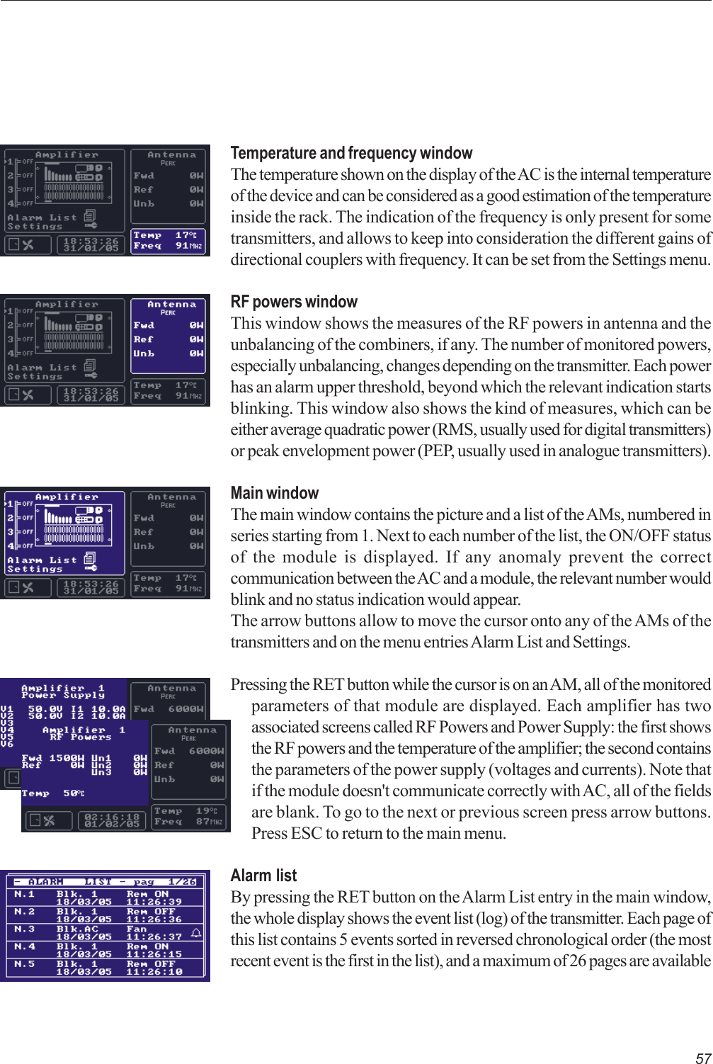 57Temperature and frequency windowThe temperature shown on the display of the AC is the internal temperatureof the device and can be considered as a good estimation of the temperatureinside the rack. The indication of the frequency is only present for sometransmitters, and allows to keep into consideration the different gains ofdirectional couplers with frequency. It can be set from the Settings menu.RF powers windowThis window shows the measures of the RF powers in antenna and theunbalancing of the combiners, if any. The number of monitored powers,especially unbalancing, changes depending on the transmitter. Each powerhas an alarm upper threshold, beyond which the relevant indication startsblinking. This window also shows the kind of measures, which can beeither average quadratic power (RMS, usually used for digital transmitters)or peak envelopment power (PEP, usually used in analogue transmitters).Main windowThe main window contains the picture and a list of the AMs, numbered inseries starting from 1. Next to each number of the list, the ON/OFF statusof the module is displayed. If any anomaly prevent the correctcommunication between the AC and a module, the relevant number wouldblink and no status indication would appear.The arrow buttons allow to move the cursor onto any of the AMs of thetransmitters and on the menu entries Alarm List and Settings.Pressing the RET button while the cursor is on an AM, all of the monitoredparameters of that module are displayed. Each amplifier has twoassociated screens called RF Powers and Power Supply: the first showsthe RF powers and the temperature of the amplifier; the second containsthe parameters of the power supply (voltages and currents). Note thatif the module doesn&apos;t communicate correctly with AC, all of the fieldsare blank. To go to the next or previous screen press arrow buttons.Press ESC to return to the main menu.Alarm listBy pressing the RET button on the Alarm List entry in the main window,the whole display shows the event list (log) of the transmitter. Each page ofthis list contains 5 events sorted in reversed chronological order (the mostrecent event is the first in the list), and a maximum of 26 pages are available