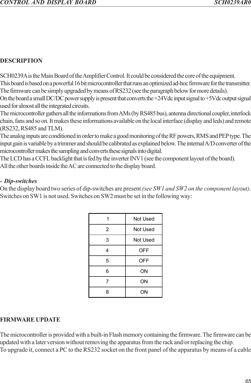 65CONTROL AND DISPLAY BOARD SCH0239AR0DESCRIPTIONSCH0239A is the Main Board of the Amplifier Control. It could be considered the core of the equipment.This board is based on a powerful 16 bit microcontroller that runs an optimized ad-hoc firmware for the transmitter.The firmware can be simply upgraded by means of RS232 (see the paragraph below for more details).On the board a small DC/DC power supply is present that converts the +24Vdc input signal to +5Vdc output signalused for almost all the integrated circuits.The microcontroller gathers all the informations from AMs (by RS485 bus), antenna directional coupler, interlockchain, fans and so on. It makes these informations available on the local interface (display and leds) and remote(RS232, RS485 and TLM).The analog inputs are conditioned in order to make a good monitoring of the RF powers, RMS and PEP type. Theinput gain is variable by a trimmer and should be calibrated as explained below. The internal A/D converter of themicrocontroller makes the sampling and converts these signals into digital.The LCD has a CCFL backlight that is fed by the inverter INV1 (see the component layout of the board).All the other boards inside the AC are connected to the display board.- Dip-switchesOn the display board two series of dip-switches are present (see SW1 and SW2 on the component layout).Switches on SW1 is not used. Switches on SW2 must be set in the following way:1 Not Used2 Not Used3 Not Used4OFF5OFF6ON7ON8ONFIRMWARE UPDATEThe microcontroller is provided with a built-in Flash memory containing the firmware. The firmware can beupdated with a later version without removing the apparatus from the rack and/or replacing the chip.To upgrade it, connect a PC to the RS232 socket on the front panel of the apparatus by means of a cable