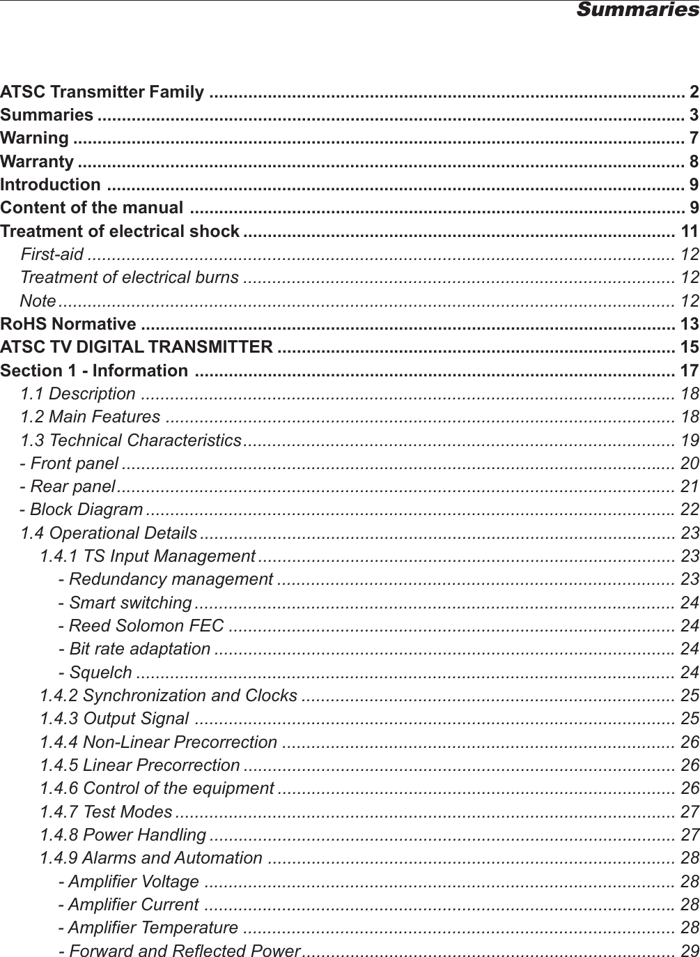 ATSC Transmitter Family .................................................................................................. 2Summaries ......................................................................................................................... 3Warning .............................................................................................................................. 7Warranty ............................................................................................................................. 8Introduction ....................................................................................................................... 9Content of the manual ...................................................................................................... 9Treatment of electrical shock ......................................................................................... 11First-aid ......................................................................................................................... 12    Treatment of electrical burns ......................................................................................... 12    Note ............................................................................................................................... 12RoHS Normative .............................................................................................................. 13ATSC TV DIGITAL TRANSMITTER .................................................................................. 15Section 1 - Information ................................................................................................... 17    1.1 Description .............................................................................................................. 18    1.2 Main Features ......................................................................................................... 18    1.3 Technical Characteristics......................................................................................... 19    - Front panel .................................................................................................................. 20    - Rear panel................................................................................................................... 21    - Block Diagram .............................................................................................................22    1.4 Operational Details .................................................................................................. 23        1.4.1 TS Input Management ...................................................................................... 23            - Redundancy management .................................................................................. 23            - Smart switching ...................................................................................................24            - Reed Solomon FEC ............................................................................................ 24            - Bit rate adaptation ...............................................................................................24            - Squelch ............................................................................................................... 24        1.4.2 Synchronization and Clocks ............................................................................. 25        1.4.3 Output Signal ................................................................................................... 25        1.4.4 Non-Linear Precorrection ................................................................................. 26        1.4.5 Linear Precorrection ......................................................................................... 26        1.4.6 Control of the equipment .................................................................................. 26        1.4.7 Test Modes ....................................................................................................... 27        1.4.8 Power Handling ................................................................................................ 27        1.4.9 Alarms and Automation .................................................................................... 28            - Amplifier Voltage .................................................................................................28            - Amplifier Current .................................................................................................28            - Amplifier Temperature ......................................................................................... 28            - Forward and Reflected Power............................................................................. 29Summaries