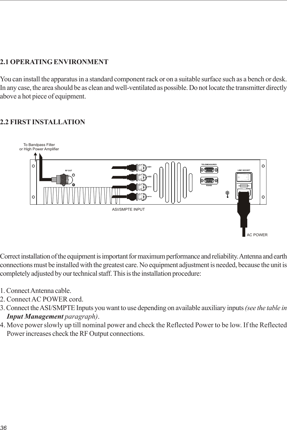 362.1 OPERATING ENVIRONMENTYou can install the apparatus in a standard component rack or on a suitable surface such as a bench or desk.In any case, the area should be as clean and well-ventilated as possible. Do not locate the transmitter directlyabove a hot piece of equipment.2.2 FIRST INSTALLATIONCorrect installation of the equipment is important for maximum performance and reliability. Antenna and earthconnections must be installed with the greatest care. No equipment adjustment is needed, because the unit iscompletely adjusted by our technical staff. This is the installation procedure:1. Connect Antenna cable.2. Connect AC POWER cord.3. Connect the ASI/SMPTE Inputs you want to use depending on available auxiliary inputs (see the table inInput Management paragraph).4. Move power slowly up till nominal power and check the Reflected Power to be low. If the ReflectedPower increases check the RF Output connections.LINE SOCKETRS485TELEMEASURES10MHzINRF OUT10MHzOUTSMPTE1ASI2ASI1SMPTE2AC POWERTo Bandpass Filteror High Power AmplifierASI/SMPTE INPUT