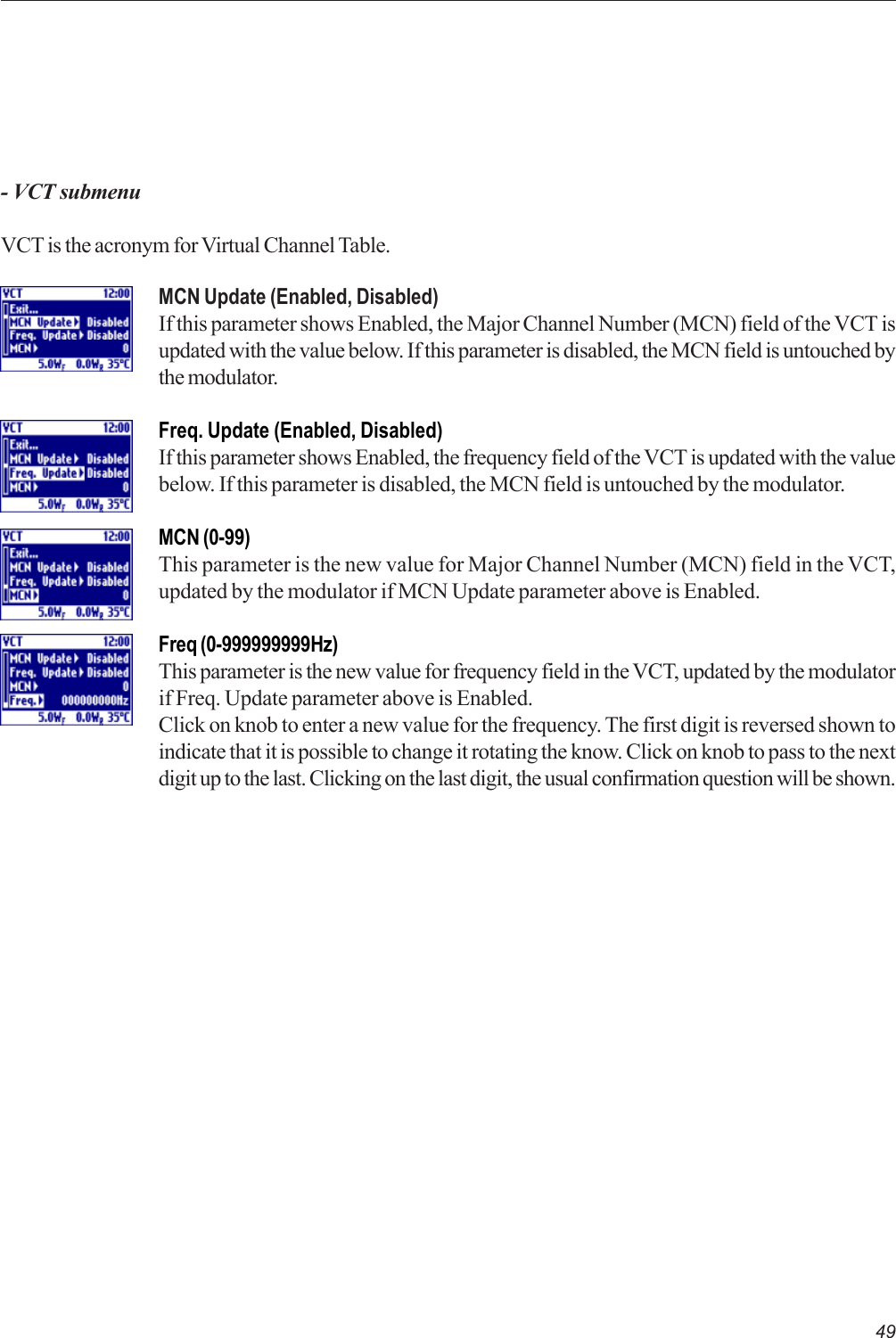 49- VCT submenuVCT is the acronym for Virtual Channel Table.MCN Update (Enabled, Disabled)If this parameter shows Enabled, the Major Channel Number (MCN) field of the VCT isupdated with the value below. If this parameter is disabled, the MCN field is untouched bythe modulator.Freq. Update (Enabled, Disabled)If this parameter shows Enabled, the frequency field of the VCT is updated with the valuebelow. If this parameter is disabled, the MCN field is untouched by the modulator.MCN (0-99)This parameter is the new value for Major Channel Number (MCN) field in the VCT,updated by the modulator if MCN Update parameter above is Enabled.Freq (0-999999999Hz)This parameter is the new value for frequency field in the VCT, updated by the modulatorif Freq. Update parameter above is Enabled.Click on knob to enter a new value for the frequency. The first digit is reversed shown toindicate that it is possible to change it rotating the know. Click on knob to pass to the nextdigit up to the last. Clicking on the last digit, the usual confirmation question will be shown.