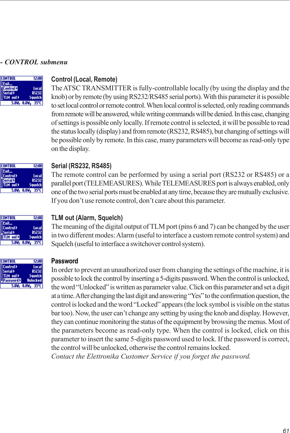 61Control (Local, Remote)The ATSC TRANSMITTER is fully-controllable locally (by using the display and theknob) or by remote (by using RS232/RS485 serial ports). With this parameter it is possibleto set local control or remote control. When local control is selected, only reading commandsfrom remote will be answered, while writing commands will be denied. In this case, changingof settings is possible only locally. If remote control is selected, it will be possible to readthe status locally (display) and from remote (RS232, RS485), but changing of settings willbe possible only by remote. In this case, many parameters will become as read-only typeon the display.Serial (RS232, RS485)The remote control can be performed by using a serial port (RS232 or RS485) or aparallel port (TELEMEASURES). While TELEMEASURES port is always enabled, onlyone of the two serial ports must be enabled at any time, because they are mutually exclusive.If you don’t use remote control, don’t care about this parameter.TLM out (Alarm, Squelch)The meaning of the digital output of TLM port (pins 6 and 7) can be changed by the userin two different modes: Alarm (useful to interface a custom remote control system) andSquelch (useful to interface a switchover control system).PasswordIn order to prevent an unauthorized user from changing the settings of the machine, it ispossible to lock the control by inserting a 5-digits password. When the control is unlocked,the word “Unlocked” is written as parameter value. Click on this parameter and set a digitat a time. After changing the last digit and answering “Yes” to the confirmation question, thecontrol is locked and the word “Locked” appears (the lock symbol is visible on the statusbar too). Now, the user can’t change any setting by using the knob and display. However,they can continue monitoring the status of the equipment by browsing the menus. Most ofthe parameters become as read-only type. When the control is locked, click on thisparameter to insert the same 5-digits password used to lock. If the password is correct,the control will be unlocked, otherwise the control remains locked.Contact the Elettronika Customer Service if you forget the password.- CONTROL submenu
