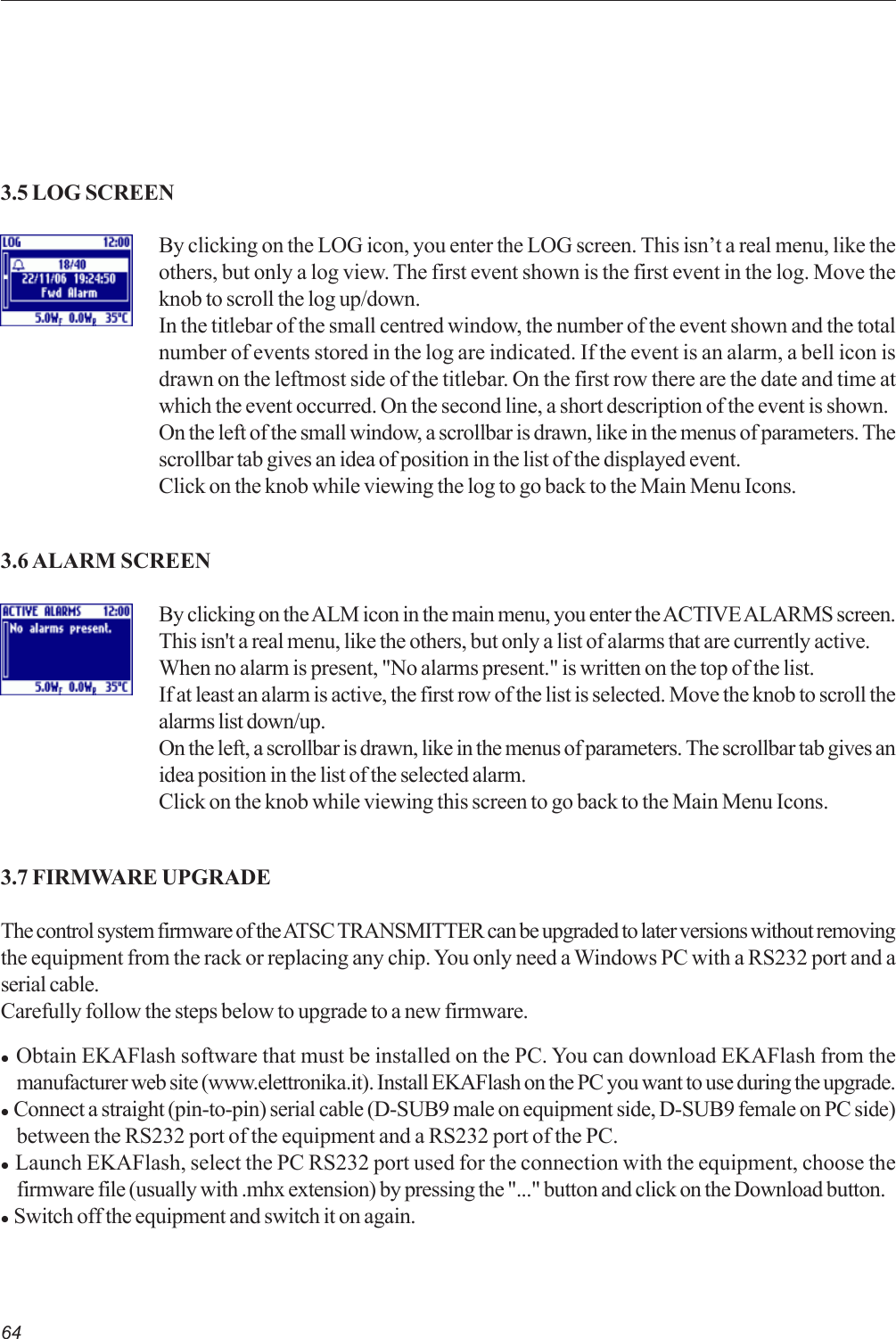 64By clicking on the LOG icon, you enter the LOG screen. This isn’t a real menu, like theothers, but only a log view. The first event shown is the first event in the log. Move theknob to scroll the log up/down.In the titlebar of the small centred window, the number of the event shown and the totalnumber of events stored in the log are indicated. If the event is an alarm, a bell icon isdrawn on the leftmost side of the titlebar. On the first row there are the date and time atwhich the event occurred. On the second line, a short description of the event is shown.On the left of the small window, a scrollbar is drawn, like in the menus of parameters. Thescrollbar tab gives an idea of position in the list of the displayed event.Click on the knob while viewing the log to go back to the Main Menu Icons.3.5 LOG SCREEN3.6 ALARM SCREENBy clicking on the ALM icon in the main menu, you enter the ACTIVE ALARMS screen.This isn&apos;t a real menu, like the others, but only a list of alarms that are currently active.When no alarm is present, &quot;No alarms present.&quot; is written on the top of the list.If at least an alarm is active, the first row of the list is selected. Move the knob to scroll thealarms list down/up.On the left, a scrollbar is drawn, like in the menus of parameters. The scrollbar tab gives anidea position in the list of the selected alarm.Click on the knob while viewing this screen to go back to the Main Menu Icons.3.7 FIRMWARE UPGRADEThe control system firmware of the ATSC TRANSMITTER can be upgraded to later versions without removingthe equipment from the rack or replacing any chip. You only need a Windows PC with a RS232 port and aserial cable.Carefully follow the steps below to upgrade to a new firmware.z  Obtain EKAFlash software that must be installed on the PC. You can download EKAFlash from themanufacturer web site (www.elettronika.it). Install EKAFlash on the PC you want to use during the upgrade.z  Connect a straight (pin-to-pin) serial cable (D-SUB9 male on equipment side, D-SUB9 female on PC side)between the RS232 port of the equipment and a RS232 port of the PC.z  Launch EKAFlash, select the PC RS232 port used for the connection with the equipment, choose thefirmware file (usually with .mhx extension) by pressing the &quot;...&quot; button and click on the Download button.z  Switch off the equipment and switch it on again.