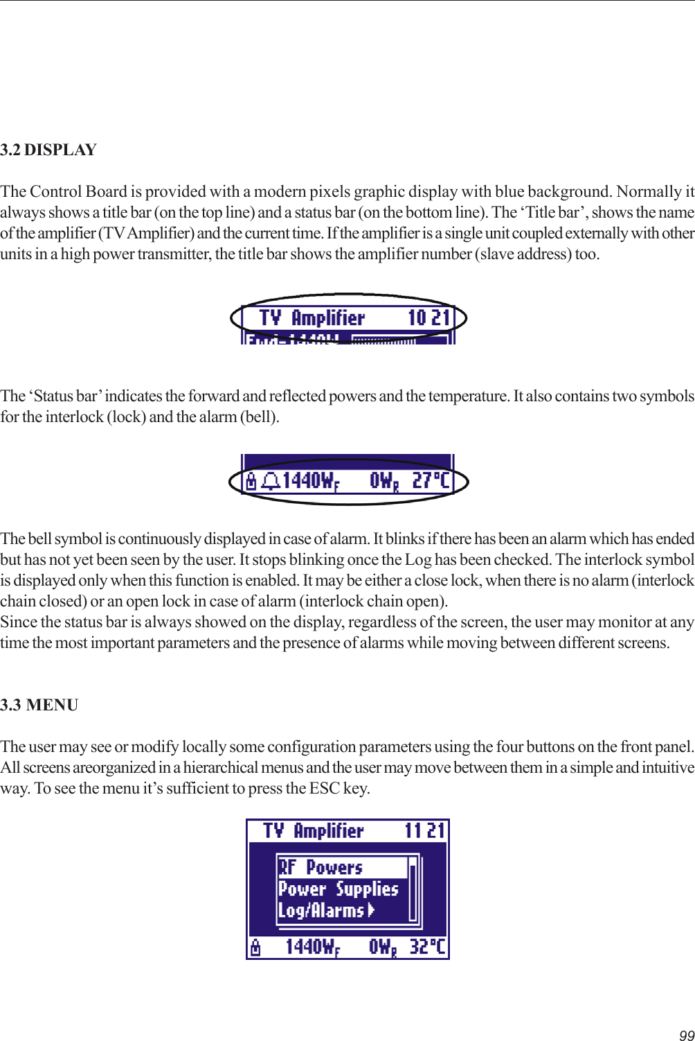 993.2 DISPLAYThe Control Board is provided with a modern pixels graphic display with blue background. Normally italways shows a title bar (on the top line) and a status bar (on the bottom line). The ‘Title bar’, shows the nameof the amplifier (TV Amplifier) and the current time. If the amplifier is a single unit coupled externally with otherunits in a high power transmitter, the title bar shows the amplifier number (slave address) too.The ‘Status bar’ indicates the forward and reflected powers and the temperature. It also contains two symbolsfor the interlock (lock) and the alarm (bell).The bell symbol is continuously displayed in case of alarm. It blinks if there has been an alarm which has endedbut has not yet been seen by the user. It stops blinking once the Log has been checked. The interlock symbolis displayed only when this function is enabled. It may be either a close lock, when there is no alarm (interlockchain closed) or an open lock in case of alarm (interlock chain open).Since the status bar is always showed on the display, regardless of the screen, the user may monitor at anytime the most important parameters and the presence of alarms while moving between different screens.3.3 MENUThe user may see or modify locally some configuration parameters using the four buttons on the front panel.All screens areorganized in a hierarchical menus and the user may move between them in a simple and intuitiveway. To see the menu it’s sufficient to press the ESC key.