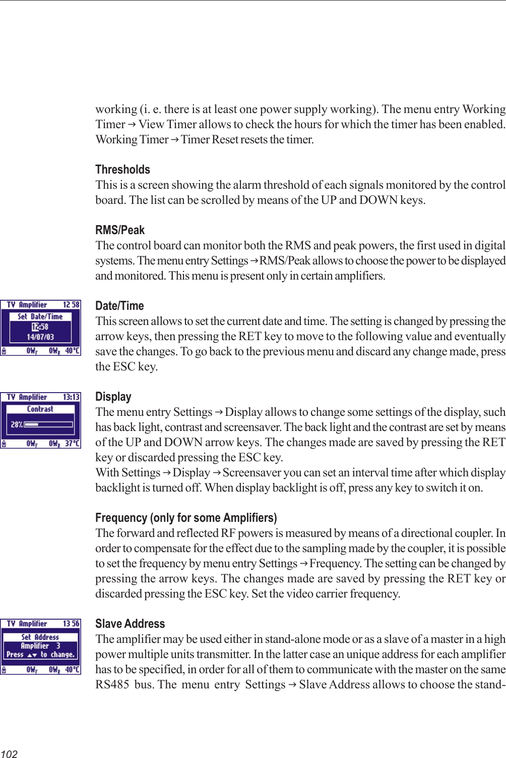 102working (i. e. there is at least one power supply working). The menu entry WorkingTimer J View Timer allows to check the hours for which the timer has been enabled.Working Timer J Timer Reset resets the timer.ThresholdsThis is a screen showing the alarm threshold of each signals monitored by the controlboard. The list can be scrolled by means of the UP and DOWN keys.RMS/PeakThe control board can monitor both the RMS and peak powers, the first used in digitalsystems. The menu entry Settings J RMS/Peak allows to choose the power to be displayedand monitored. This menu is present only in certain amplifiers.Date/TimeThis screen allows to set the current date and time. The setting is changed by pressing thearrow keys, then pressing the RET key to move to the following value and eventuallysave the changes. To go back to the previous menu and discard any change made, pressthe ESC key.DisplayThe menu entry Settings J Display allows to change some settings of the display, suchhas back light, contrast and screensaver. The back light and the contrast are set by meansof the UP and DOWN arrow keys. The changes made are saved by pressing the RETkey or discarded pressing the ESC key.With Settings J Display J Screensaver you can set an interval time after which displaybacklight is turned off. When display backlight is off, press any key to switch it on.Frequency (only for some Amplifiers)The forward and reflected RF powers is measured by means of a directional coupler. Inorder to compensate for the effect due to the sampling made by the coupler, it is possibleto set the frequency by menu entry Settings J Frequency. The setting can be changed bypressing the arrow keys. The changes made are saved by pressing the RET key ordiscarded pressing the ESC key. Set the video carrier frequency.Slave AddressThe amplifier may be used either in stand-alone mode or as a slave of a master in a highpower multiple units transmitter. In the latter case an unique address for each amplifierhas to be specified, in order for all of them to communicate with the master on the sameRS485  bus. The  menu  entry  Settings J Slave Address allows to choose the stand-