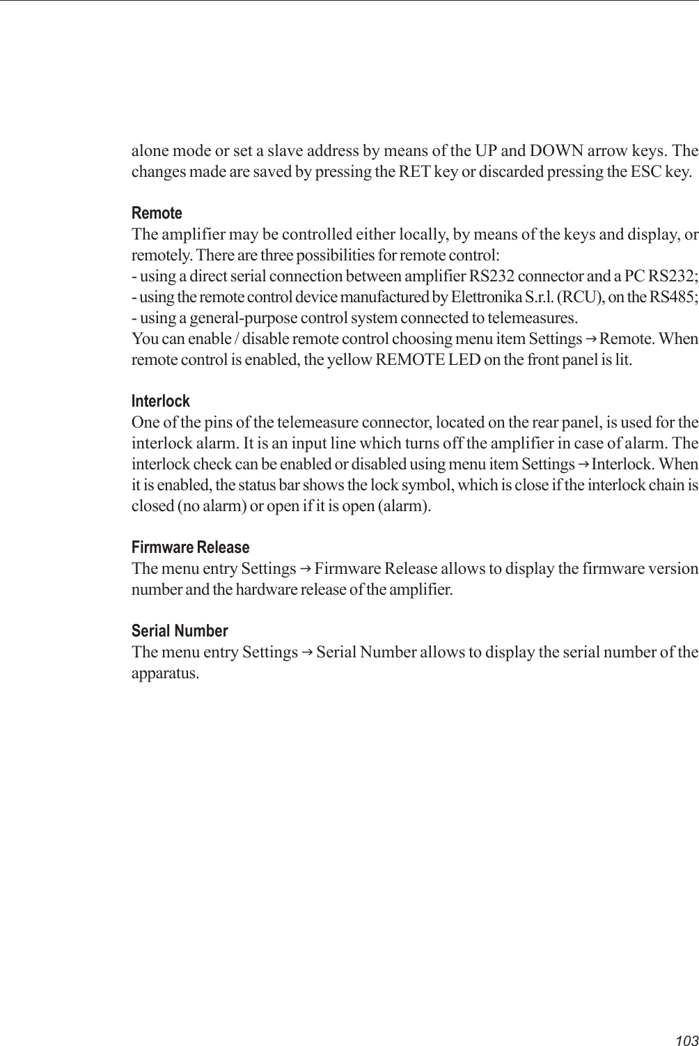 103alone mode or set a slave address by means of the UP and DOWN arrow keys. Thechanges made are saved by pressing the RET key or discarded pressing the ESC key.RemoteThe amplifier may be controlled either locally, by means of the keys and display, orremotely. There are three possibilities for remote control:- using a direct serial connection between amplifier RS232 connector and a PC RS232;- using the remote control device manufactured by Elettronika S.r.l. (RCU), on the RS485;- using a general-purpose control system connected to telemeasures.You can enable / disable remote control choosing menu item Settings J Remote. Whenremote control is enabled, the yellow REMOTE LED on the front panel is lit.InterlockOne of the pins of the telemeasure connector, located on the rear panel, is used for theinterlock alarm. It is an input line which turns off the amplifier in case of alarm. Theinterlock check can be enabled or disabled using menu item Settings J Interlock. Whenit is enabled, the status bar shows the lock symbol, which is close if the interlock chain isclosed (no alarm) or open if it is open (alarm).Firmware ReleaseThe menu entry Settings J Firmware Release allows to display the firmware versionnumber and the hardware release of the amplifier.Serial NumberThe menu entry Settings J Serial Number allows to display the serial number of theapparatus.