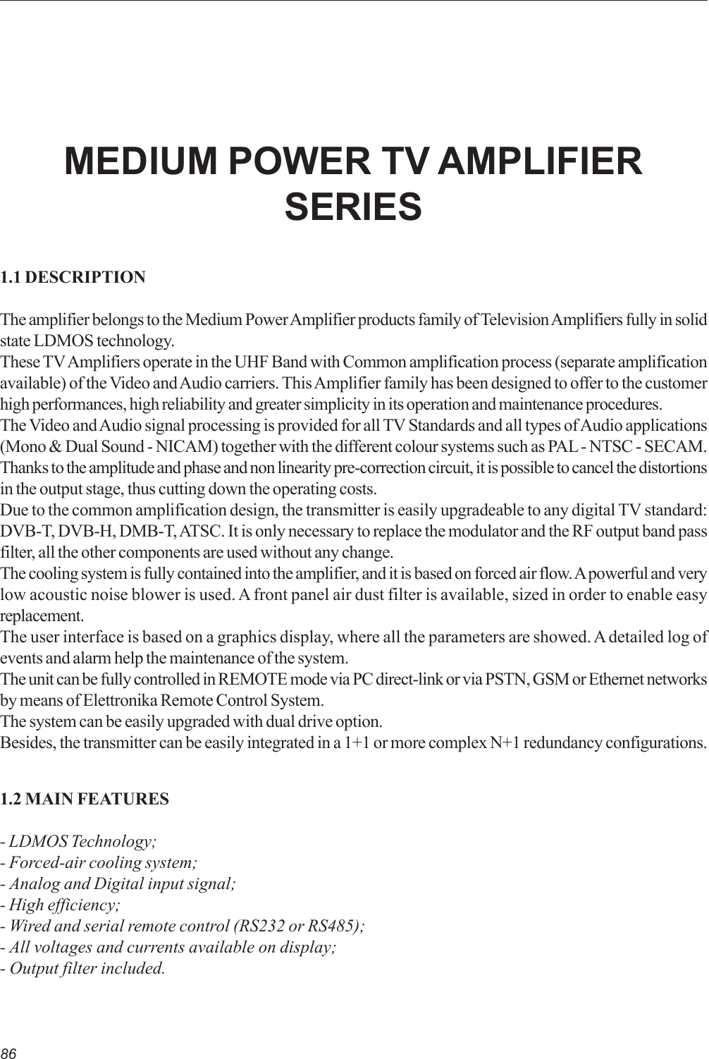 861.1 DESCRIPTIONThe amplifier belongs to the Medium Power Amplifier products family of Television Amplifiers fully in solidstate LDMOS technology.These TV Amplifiers operate in the UHF Band with Common amplification process (separate amplificationavailable) of the Video and Audio carriers. This Amplifier family has been designed to offer to the customerhigh performances, high reliability and greater simplicity in its operation and maintenance procedures.The Video and Audio signal processing is provided for all TV Standards and all types of Audio applications(Mono &amp; Dual Sound - NICAM) together with the different colour systems such as PAL - NTSC - SECAM.Thanks to the amplitude and phase and non linearity pre-correction circuit, it is possible to cancel the distortionsin the output stage, thus cutting down the operating costs.Due to the common amplification design, the transmitter is easily upgradeable to any digital TV standard:DVB-T, DVB-H, DMB-T, ATSC. It is only necessary to replace the modulator and the RF output band passfilter, all the other components are used without any change.The cooling system is fully contained into the amplifier, and it is based on forced air flow. A powerful and verylow acoustic noise blower is used. A front panel air dust filter is available, sized in order to enable easyreplacement.The user interface is based on a graphics display, where all the parameters are showed. A detailed log ofevents and alarm help the maintenance of the system.The unit can be fully controlled in REMOTE mode via PC direct-link or via PSTN, GSM or Ethernet networksby means of Elettronika Remote Control System.The system can be easily upgraded with dual drive option.Besides, the transmitter can be easily integrated in a 1+1 or more complex N+1 redundancy configurations.1.2 MAIN FEATURES- LDMOS Technology;- Forced-air cooling system;- Analog and Digital input signal;- High efficiency;- Wired and serial remote control (RS232 or RS485);- All voltages and currents available on display;- Output filter included.MEDIUM POWER TV AMPLIFIERSERIES