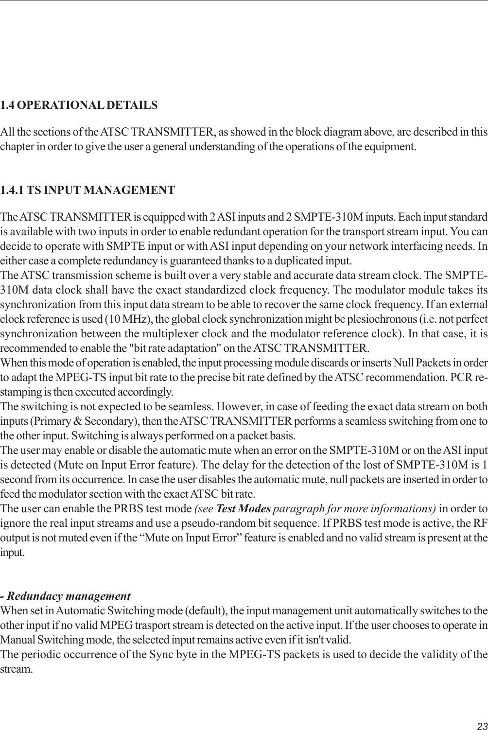 231.4 OPERATIONAL DETAILSAll the sections of the ATSC TRANSMITTER, as showed in the block diagram above, are described in thischapter in order to give the user a general understanding of the operations of the equipment.1.4.1 TS INPUT MANAGEMENTThe ATSC TRANSMITTER is equipped with 2 ASI inputs and 2 SMPTE-310M inputs. Each input standardis available with two inputs in order to enable redundant operation for the transport stream input. You candecide to operate with SMPTE input or with ASI input depending on your network interfacing needs. Ineither case a complete redundancy is guaranteed thanks to a duplicated input.The ATSC transmission scheme is built over a very stable and accurate data stream clock. The SMPTE-310M data clock shall have the exact standardized clock frequency. The modulator module takes itssynchronization from this input data stream to be able to recover the same clock frequency. If an externalclock reference is used (10 MHz), the global clock synchronization might be plesiochronous (i.e. not perfectsynchronization between the multiplexer clock and the modulator reference clock). In that case, it isrecommended to enable the &quot;bit rate adaptation&quot; on the ATSC TRANSMITTER.When this mode of operation is enabled, the input processing module discards or inserts Null Packets in orderto adapt the MPEG-TS input bit rate to the precise bit rate defined by the ATSC recommendation. PCR re-stamping is then executed accordingly.The switching is not expected to be seamless. However, in case of feeding the exact data stream on bothinputs (Primary &amp; Secondary), then the ATSC TRANSMITTER performs a seamless switching from one tothe other input. Switching is always performed on a packet basis.The user may enable or disable the automatic mute when an error on the SMPTE-310M or on the ASI inputis detected (Mute on Input Error feature). The delay for the detection of the lost of SMPTE-310M is 1second from its occurrence. In case the user disables the automatic mute, null packets are inserted in order tofeed the modulator section with the exact ATSC bit rate.The user can enable the PRBS test mode (see Test Modes paragraph for more informations) in order toignore the real input streams and use a pseudo-random bit sequence. If PRBS test mode is active, the RFoutput is not muted even if the “Mute on Input Error” feature is enabled and no valid stream is present at theinput.- Redundacy managementWhen set in Automatic Switching mode (default), the input management unit automatically switches to theother input if no valid MPEG trasport stream is detected on the active input. If the user chooses to operate inManual Switching mode, the selected input remains active even if it isn&apos;t valid.The periodic occurrence of the Sync byte in the MPEG-TS packets is used to decide the validity of thestream.