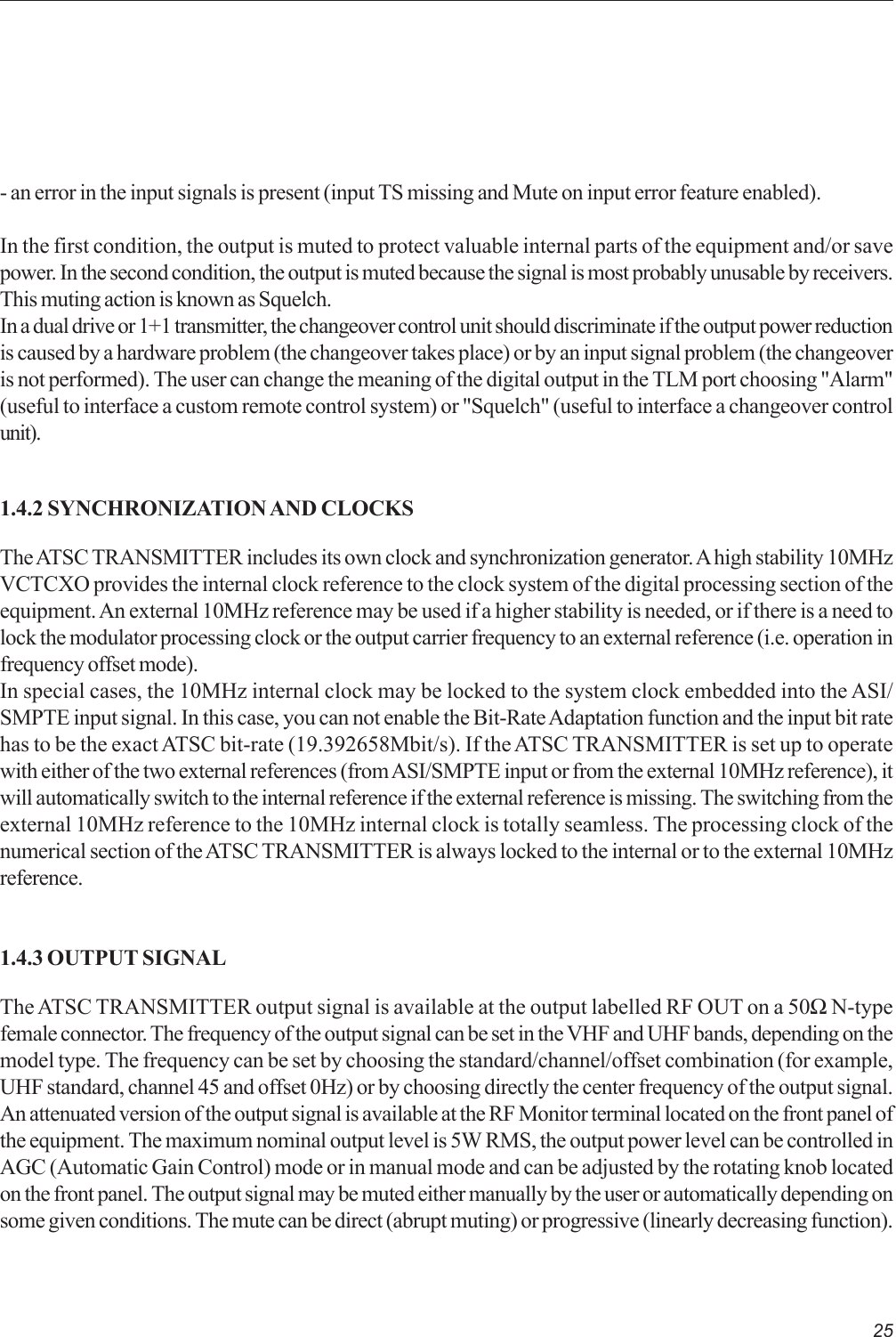 25- an error in the input signals is present (input TS missing and Mute on input error feature enabled).In the first condition, the output is muted to protect valuable internal parts of the equipment and/or savepower. In the second condition, the output is muted because the signal is most probably unusable by receivers.This muting action is known as Squelch.In a dual drive or 1+1 transmitter, the changeover control unit should discriminate if the output power reductionis caused by a hardware problem (the changeover takes place) or by an input signal problem (the changeoveris not performed). The user can change the meaning of the digital output in the TLM port choosing &quot;Alarm&quot;(useful to interface a custom remote control system) or &quot;Squelch&quot; (useful to interface a changeover controlunit).1.4.2 SYNCHRONIZATION AND CLOCKSThe ATSC TRANSMITTER includes its own clock and synchronization generator. A high stability 10MHzVCTCXO provides the internal clock reference to the clock system of the digital processing section of theequipment. An external 10MHz reference may be used if a higher stability is needed, or if there is a need tolock the modulator processing clock or the output carrier frequency to an external reference (i.e. operation infrequency offset mode).In special cases, the 10MHz internal clock may be locked to the system clock embedded into the ASI/SMPTE input signal. In this case, you can not enable the Bit-Rate Adaptation function and the input bit ratehas to be the exact ATSC bit-rate (19.392658Mbit/s). If the ATSC TRANSMITTER is set up to operatewith either of the two external references (from ASI/SMPTE input or from the external 10MHz reference), itwill automatically switch to the internal reference if the external reference is missing. The switching from theexternal 10MHz reference to the 10MHz internal clock is totally seamless. The processing clock of thenumerical section of the ATSC TRANSMITTER is always locked to the internal or to the external 10MHzreference.1.4.3 OUTPUT SIGNALThe ATSC TRANSMITTER output signal is available at the output labelled RF OUT on a 50Ω N-typefemale connector. The frequency of the output signal can be set in the VHF and UHF bands, depending on themodel type. The frequency can be set by choosing the standard/channel/offset combination (for example,UHF standard, channel 45 and offset 0Hz) or by choosing directly the center frequency of the output signal.An attenuated version of the output signal is available at the RF Monitor terminal located on the front panel ofthe equipment. The maximum nominal output level is 5W RMS, the output power level can be controlled inAGC (Automatic Gain Control) mode or in manual mode and can be adjusted by the rotating knob locatedon the front panel. The output signal may be muted either manually by the user or automatically depending onsome given conditions. The mute can be direct (abrupt muting) or progressive (linearly decreasing function).