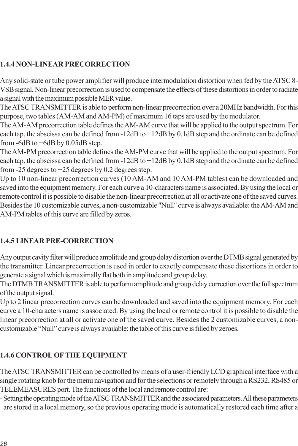 261.4.4 NON-LINEAR PRECORRECTIONAny solid-state or tube power amplifier will produce intermodulation distortion when fed by the ATSC 8-VSB signal. Non-linear precorrection is used to compensate the effects of these distortions in order to radiatea signal with the maximum possible MER value.The ATSC TRANSMITTER is able to perform non-linear precorrection over a 20MHz bandwidth. For thispurpose, two tables (AM-AM and AM-PM) of maximum 16 taps are used by the modulator.The AM-AM precorrection table defines the AM-AM curve that will be applied to the output spectrum. Foreach tap, the abscissa can be defined from -12dB to +12dB by 0.1dB step and the ordinate can be definedfrom -6dB to +6dB by 0.05dB step.The AM-PM precorrection table defines the AM-PM curve that will be applied to the output spectrum. Foreach tap, the abscissa can be defined from -12dB to +12dB by 0.1dB step and the ordinate can be definedfrom -25 degrees to +25 degrees by 0.2 degrees step.Up to 10 non-linear precorrection curves (10 AM-AM and 10 AM-PM tables) can be downloaded andsaved into the equipment memory. For each curve a 10-characters name is associated. By using the local orremote control it is possible to disable the non-linear precorrection at all or activate one of the saved curves.Besides the 10 customizable curves, a non-customizable &quot;Null&quot; curve is always available: the AM-AM andAM-PM tables of this curve are filled by zeros.1.4.5 LINEAR PRE-CORRECTIONAny output cavity filter will produce amplitude and group delay distortion over the DTMB signal generated bythe transmitter. Linear precorrection is used in order to exactly compensate these distortions in order togenerate a signal which is maximally flat both in amplitude and group delay.The DTMB TRANSMITTER is able to perform amplitude and group delay correction over the full spectrumof the output signal.Up to 2 linear precorrection curves can be downloaded and saved into the equipment memory. For eachcurve a 10-characters name is associated. By using the local or remote control it is possible to disable thelinear precorrection at all or activate one of the saved curve. Besides the 2 customizable curves, a non-customizable “Null” curve is always available: the table of this curve is filled by zeroes.1.4.6 CONTROL OF THE EQUIPMENTThe ATSC TRANSMITTER can be controlled by means of a user-friendly LCD graphical interface with asingle rotating knob for the menu navigation and for the selections or remotely through a RS232, RS485 orTELEMEASURES port. The functions of the local and remote control are:- Setting the operating mode of the ATSC TRANSMITTER and the associated parameters. All these parametersare stored in a local memory, so the previous operating mode is automatically restored each time after a