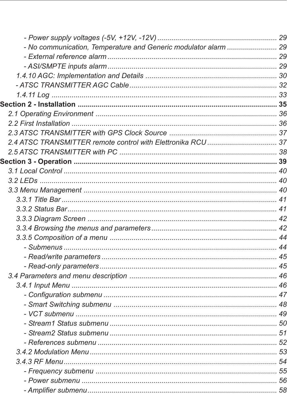             - Power supply voltages (-5V, +12V, -12V) ............................................................ 29            - No communication, Temperature and Generic modulator alarm ......................... 29            - External reference alarm ..................................................................................... 29            - ASI/SMPTE inputs alarm ..................................................................................... 29        1.4.10 AGC: Implementation and Details .................................................................. 30        - ATSC TRANSMITTER AGC Cable.......................................................................... 32        1.4.11 Log ................................................................................................................. 33Section 2 - Installation .................................................................................................... 35    2.1 Operating Environment ........................................................................................... 36    2.2 First Installation ....................................................................................................... 36    2.3 ATSC TRANSMITTER with GPS Clock Source ...................................................... 37    2.4 ATSC TRANSMITTER remote control with Elettronika RCU ................................... 37    2.5 ATSC TRANSMITTER with PC ............................................................................... 38Section 3 - Operation ...................................................................................................... 39    3.1 Local Control ...........................................................................................................40    3.2 LEDs ....................................................................................................................... 40    3.3 Menu Management ................................................................................................. 40        3.3.1 Title Bar ............................................................................................................ 41        3.3.2 Status Bar ......................................................................................................... 41        3.3.3 Diagram Screen ............................................................................................... 42        3.3.4 Browsing the menus and parameters ............................................................... 42        3.3.5 Composition of a menu .................................................................................... 44            - Submenus ........................................................................................................... 44            - Read/write parameters ........................................................................................ 45            - Read-only parameters ......................................................................................... 45    3.4 Parameters and menu description .......................................................................... 46        3.4.1 Input Menu ....................................................................................................... 46            - Configuration submenu ....................................................................................... 47            - Smart Switching submenu .................................................................................. 48            - VCT submenu ..................................................................................................... 49            - Stream1 Status submenu .................................................................................... 50            - Stream2 Status submenu .................................................................................... 51            - References submenu .......................................................................................... 52        3.4.2 Modulation Menu .............................................................................................. 53        3.4.3 RF Menu...........................................................................................................54            - Frequency submenu ........................................................................................... 55            - Power submenu .................................................................................................. 56            - Amplifier submenu ............................................................................................... 58