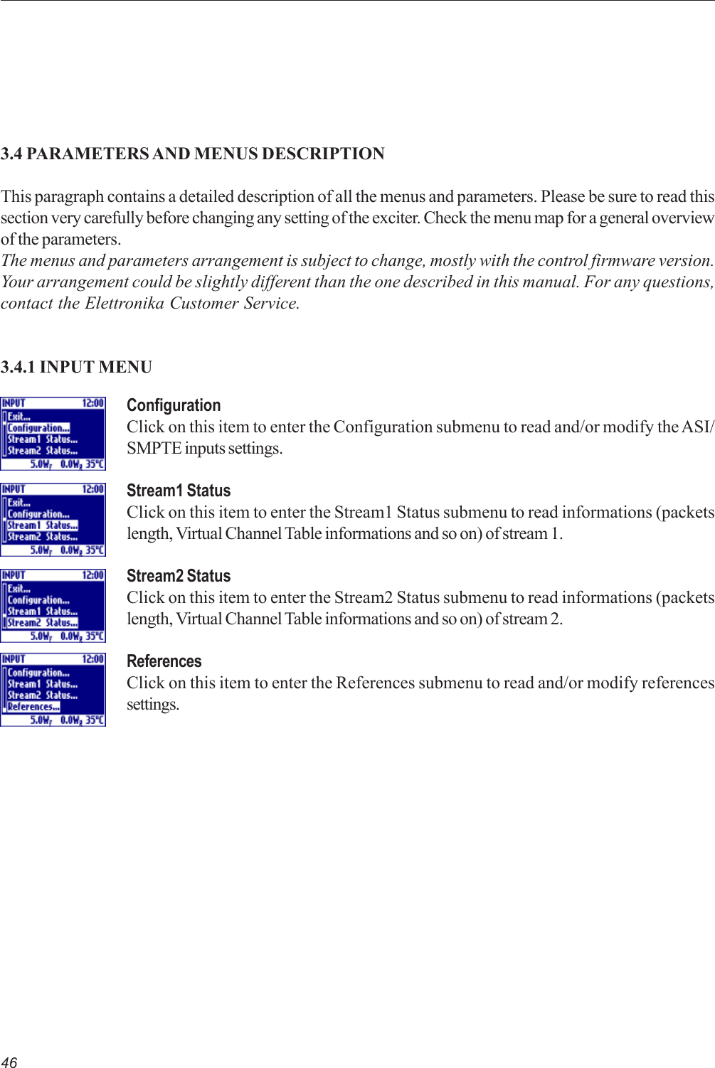 463.4 PARAMETERS AND MENUS DESCRIPTIONThis paragraph contains a detailed description of all the menus and parameters. Please be sure to read thissection very carefully before changing any setting of the exciter. Check the menu map for a general overviewof the parameters.The menus and parameters arrangement is subject to change, mostly with the control firmware version.Your arrangement could be slightly different than the one described in this manual. For any questions,contact the Elettronika Customer Service.3.4.1 INPUT MENUConfigurationClick on this item to enter the Configuration submenu to read and/or modify the ASI/SMPTE inputs settings.Stream1 StatusClick on this item to enter the Stream1 Status submenu to read informations (packetslength, Virtual Channel Table informations and so on) of stream 1.Stream2 StatusClick on this item to enter the Stream2 Status submenu to read informations (packetslength, Virtual Channel Table informations and so on) of stream 2.ReferencesClick on this item to enter the References submenu to read and/or modify referencessettings.