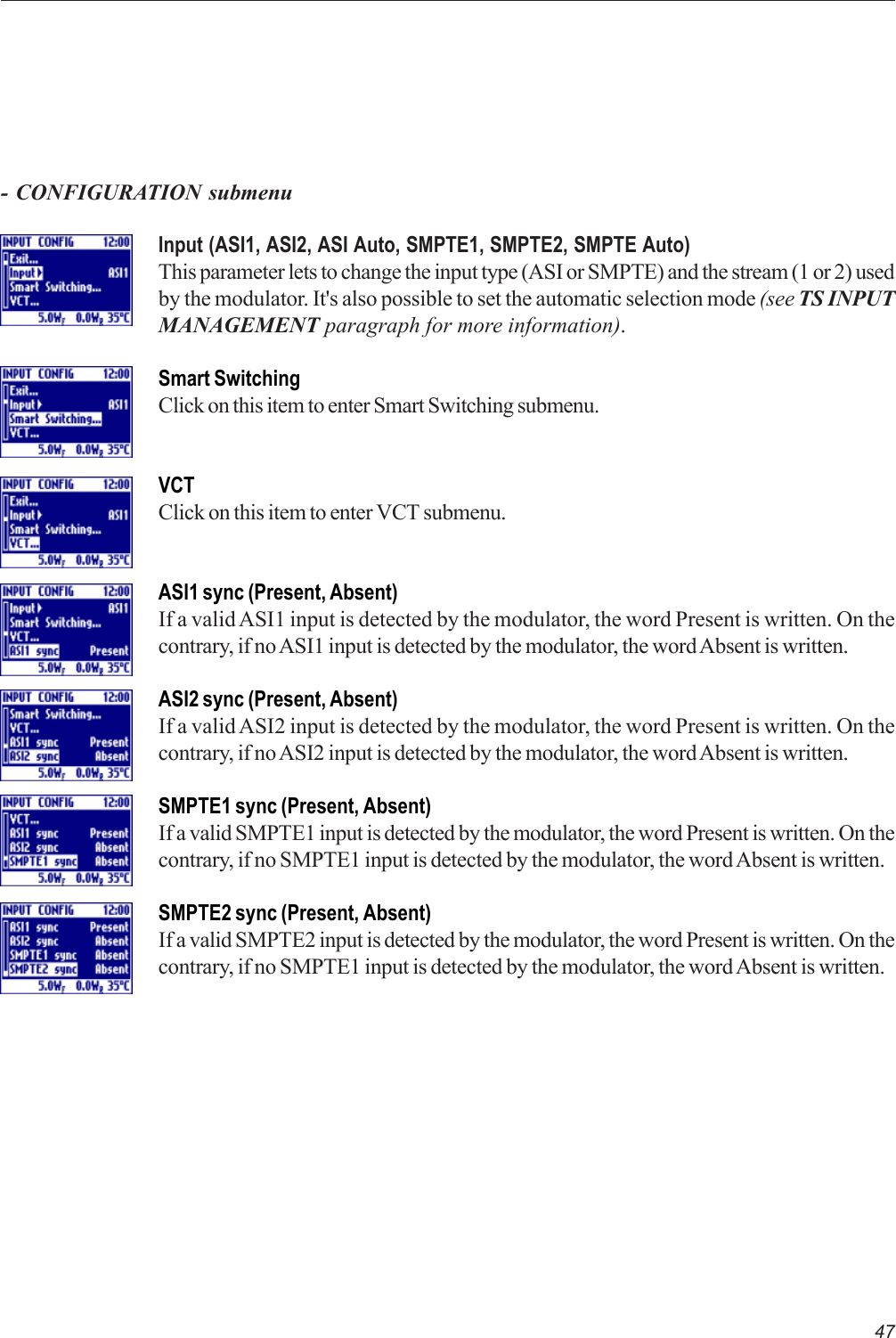 47- CONFIGURATION submenuInput (ASI1, ASI2, ASI Auto, SMPTE1, SMPTE2, SMPTE Auto)This parameter lets to change the input type (ASI or SMPTE) and the stream (1 or 2) usedby the modulator. It&apos;s also possible to set the automatic selection mode (see TS INPUTMANAGEMENT paragraph for more information).Smart SwitchingClick on this item to enter Smart Switching submenu.VCTClick on this item to enter VCT submenu.ASI1 sync (Present, Absent)If a valid ASI1 input is detected by the modulator, the word Present is written. On thecontrary, if no ASI1 input is detected by the modulator, the word Absent is written.ASI2 sync (Present, Absent)If a valid ASI2 input is detected by the modulator, the word Present is written. On thecontrary, if no ASI2 input is detected by the modulator, the word Absent is written.SMPTE1 sync (Present, Absent)If a valid SMPTE1 input is detected by the modulator, the word Present is written. On thecontrary, if no SMPTE1 input is detected by the modulator, the word Absent is written.SMPTE2 sync (Present, Absent)If a valid SMPTE2 input is detected by the modulator, the word Present is written. On thecontrary, if no SMPTE1 input is detected by the modulator, the word Absent is written.