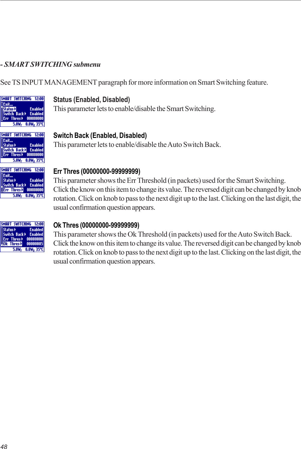 48- SMART SWITCHING submenuSee TS INPUT MANAGEMENT paragraph for more information on Smart Switching feature.Status (Enabled, Disabled)This parameter lets to enable/disable the Smart Switching.Switch Back (Enabled, Disabled)This parameter lets to enable/disable the Auto Switch Back.Err Thres (00000000-99999999)This parameter shows the Err Threshold (in packets) used for the Smart Switching.Click the know on this item to change its value. The reversed digit can be changed by knobrotation. Click on knob to pass to the next digit up to the last. Clicking on the last digit, theusual confirmation question appears.Ok Thres (00000000-99999999)This parameter shows the Ok Threshold (in packets) used for the Auto Switch Back.Click the know on this item to change its value. The reversed digit can be changed by knobrotation. Click on knob to pass to the next digit up to the last. Clicking on the last digit, theusual confirmation question appears.