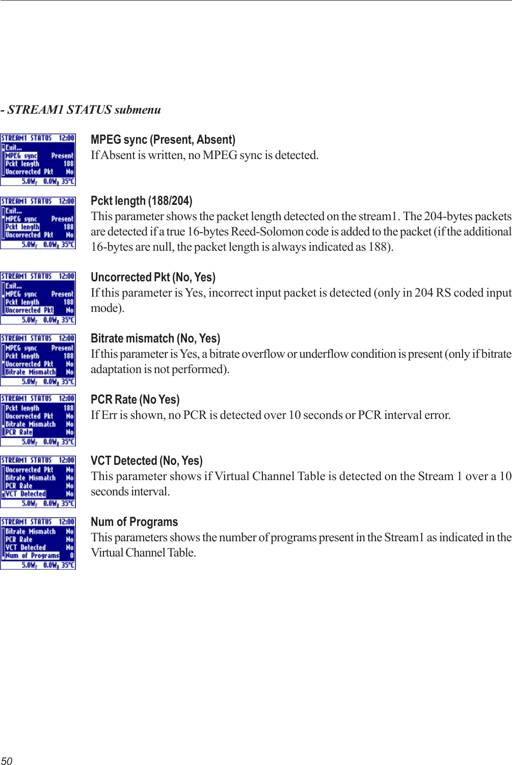 50- STREAM1 STATUS submenuMPEG sync (Present, Absent)If Absent is written, no MPEG sync is detected.Pckt length (188/204)This parameter shows the packet length detected on the stream1. The 204-bytes packetsare detected if a true 16-bytes Reed-Solomon code is added to the packet (if the additional16-bytes are null, the packet length is always indicated as 188).Uncorrected Pkt (No, Yes)If this parameter is Yes, incorrect input packet is detected (only in 204 RS coded inputmode).Bitrate mismatch (No, Yes)If this parameter is Yes, a bitrate overflow or underflow condition is present (only if bitrateadaptation is not performed).PCR Rate (No Yes)If Err is shown, no PCR is detected over 10 seconds or PCR interval error.VCT Detected (No, Yes)This parameter shows if Virtual Channel Table is detected on the Stream 1 over a 10seconds interval.Num of ProgramsThis parameters shows the number of programs present in the Stream1 as indicated in theVirtual Channel Table.