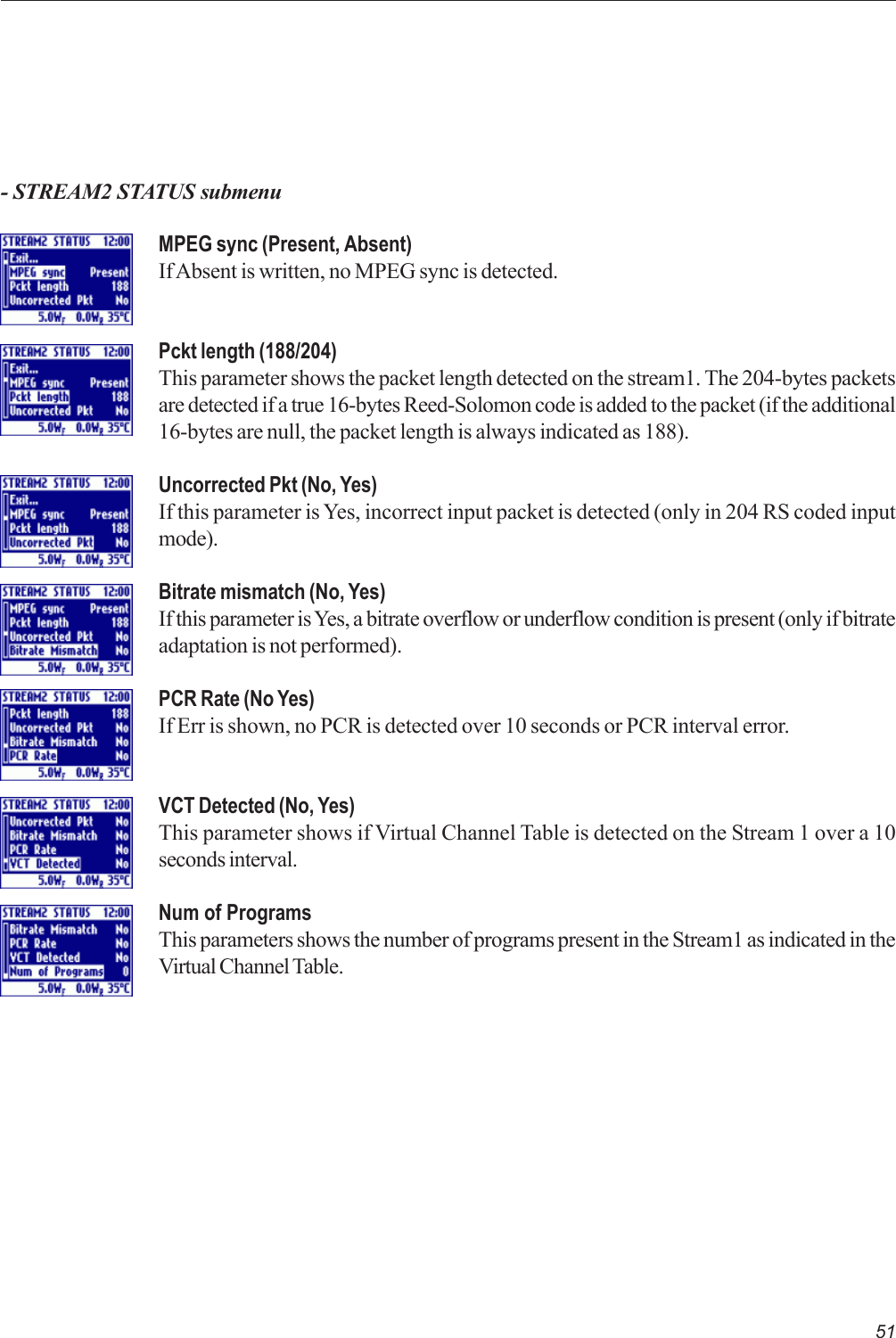 51- STREAM2 STATUS submenuMPEG sync (Present, Absent)If Absent is written, no MPEG sync is detected.Pckt length (188/204)This parameter shows the packet length detected on the stream1. The 204-bytes packetsare detected if a true 16-bytes Reed-Solomon code is added to the packet (if the additional16-bytes are null, the packet length is always indicated as 188).Uncorrected Pkt (No, Yes)If this parameter is Yes, incorrect input packet is detected (only in 204 RS coded inputmode).Bitrate mismatch (No, Yes)If this parameter is Yes, a bitrate overflow or underflow condition is present (only if bitrateadaptation is not performed).PCR Rate (No Yes)If Err is shown, no PCR is detected over 10 seconds or PCR interval error.VCT Detected (No, Yes)This parameter shows if Virtual Channel Table is detected on the Stream 1 over a 10seconds interval.Num of ProgramsThis parameters shows the number of programs present in the Stream1 as indicated in theVirtual Channel Table.