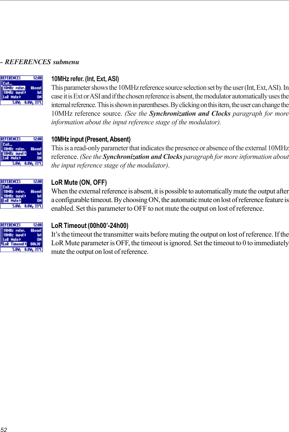 52- REFERENCES submenu10MHz refer. (Int, Ext, ASI)This parameter shows the 10MHz reference source selection set by the user (Int, Ext, ASI). Incase it is Ext or ASI and if the chosen reference is absent, the modulator automatically uses theinternal reference. This is shown in parentheses. By clicking on this item, the user can change the10MHz reference source. (See the Synchronization and Clocks paragraph for moreinformation about the input reference stage of the modulator).10MHz input (Present, Absent)This is a read-only parameter that indicates the presence or absence of the external 10MHzreference. (See the Synchronization and Clocks paragraph for more information aboutthe input reference stage of the modulator).LoR Mute (ON, OFF)When the external reference is absent, it is possible to automatically mute the output aftera configurable timeout. By choosing ON, the automatic mute on lost of reference feature isenabled. Set this parameter to OFF to not mute the output on lost of reference.LoR Timeout (00h00’-24h00)It’s the timeout the transmitter waits before muting the output on lost of reference. If theLoR Mute parameter is OFF, the timeout is ignored. Set the timeout to 0 to immediatelymute the output on lost of reference.