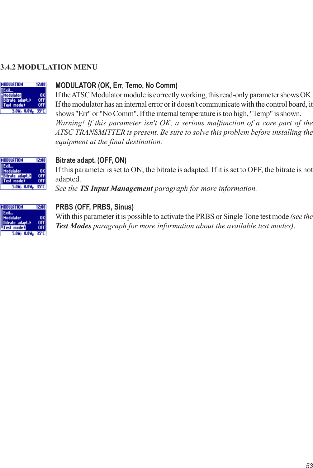 53MODULATOR (OK, Err, Temo, No Comm)If the ATSC Modulator module is correctly working, this read-only parameter shows OK.If the modulator has an internal error or it doesn&apos;t communicate with the control board, itshows &quot;Err&quot; or &quot;No Comm&quot;. If the internal temperature is too high, &quot;Temp&quot; is shown.Warning! If this parameter isn&apos;t OK, a serious malfunction of a core part of theATSC TRANSMITTER is present. Be sure to solve this problem before installing theequipment at the final destination.Bitrate adapt. (OFF, ON)If this parameter is set to ON, the bitrate is adapted. If it is set to OFF, the bitrate is notadapted.See the TS Input Management paragraph for more information.PRBS (OFF, PRBS, Sinus)With this parameter it is possible to activate the PRBS or Single Tone test mode (see theTest Modes paragraph for more information about the available test modes).3.4.2 MODULATION MENU