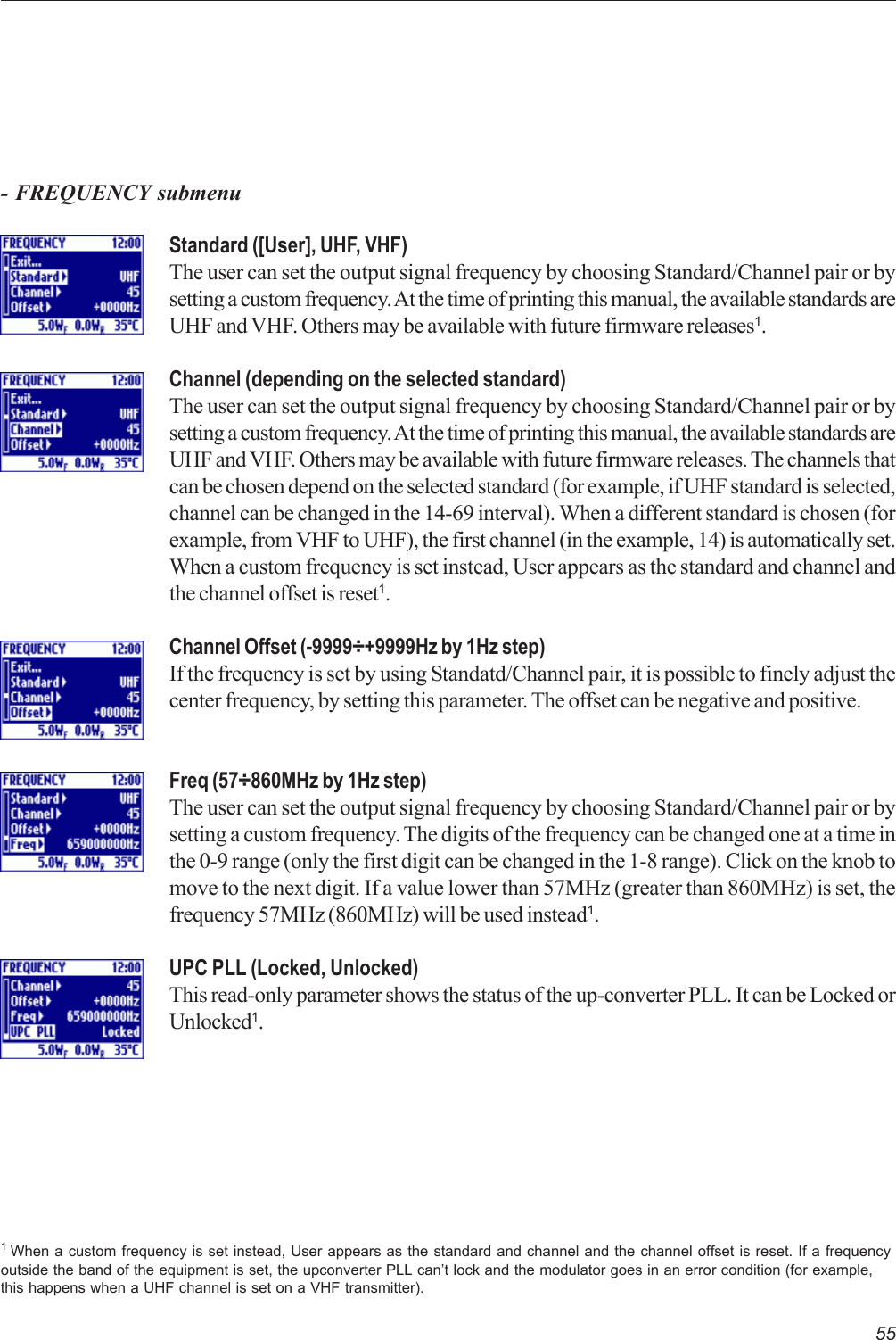 55- FREQUENCY submenuStandard ([User], UHF, VHF)The user can set the output signal frequency by choosing Standard/Channel pair or bysetting a custom frequency. At the time of printing this manual, the available standards areUHF and VHF. Others may be available with future firmware releases1.Channel (depending on the selected standard)The user can set the output signal frequency by choosing Standard/Channel pair or bysetting a custom frequency. At the time of printing this manual, the available standards areUHF and VHF. Others may be available with future firmware releases. The channels thatcan be chosen depend on the selected standard (for example, if UHF standard is selected,channel can be changed in the 14-69 interval). When a different standard is chosen (forexample, from VHF to UHF), the first channel (in the example, 14) is automatically set.When a custom frequency is set instead, User appears as the standard and channel andthe channel offset is reset1.Channel Offset (-9999÷+9999Hz by 1Hz step)If the frequency is set by using Standatd/Channel pair, it is possible to finely adjust thecenter frequency, by setting this parameter. The offset can be negative and positive.Freq (57÷860MHz by 1Hz step)The user can set the output signal frequency by choosing Standard/Channel pair or bysetting a custom frequency. The digits of the frequency can be changed one at a time inthe 0-9 range (only the first digit can be changed in the 1-8 range). Click on the knob tomove to the next digit. If a value lower than 57MHz (greater than 860MHz) is set, thefrequency 57MHz (860MHz) will be used instead1.UPC PLL (Locked, Unlocked)This read-only parameter shows the status of the up-converter PLL. It can be Locked orUnlocked1.1 When a custom frequency is set instead, User appears as the standard and channel and the channel offset is reset. If a frequencyoutside the band of the equipment is set, the upconverter PLL can’t lock and the modulator goes in an error condition (for example,this happens when a UHF channel is set on a VHF transmitter).