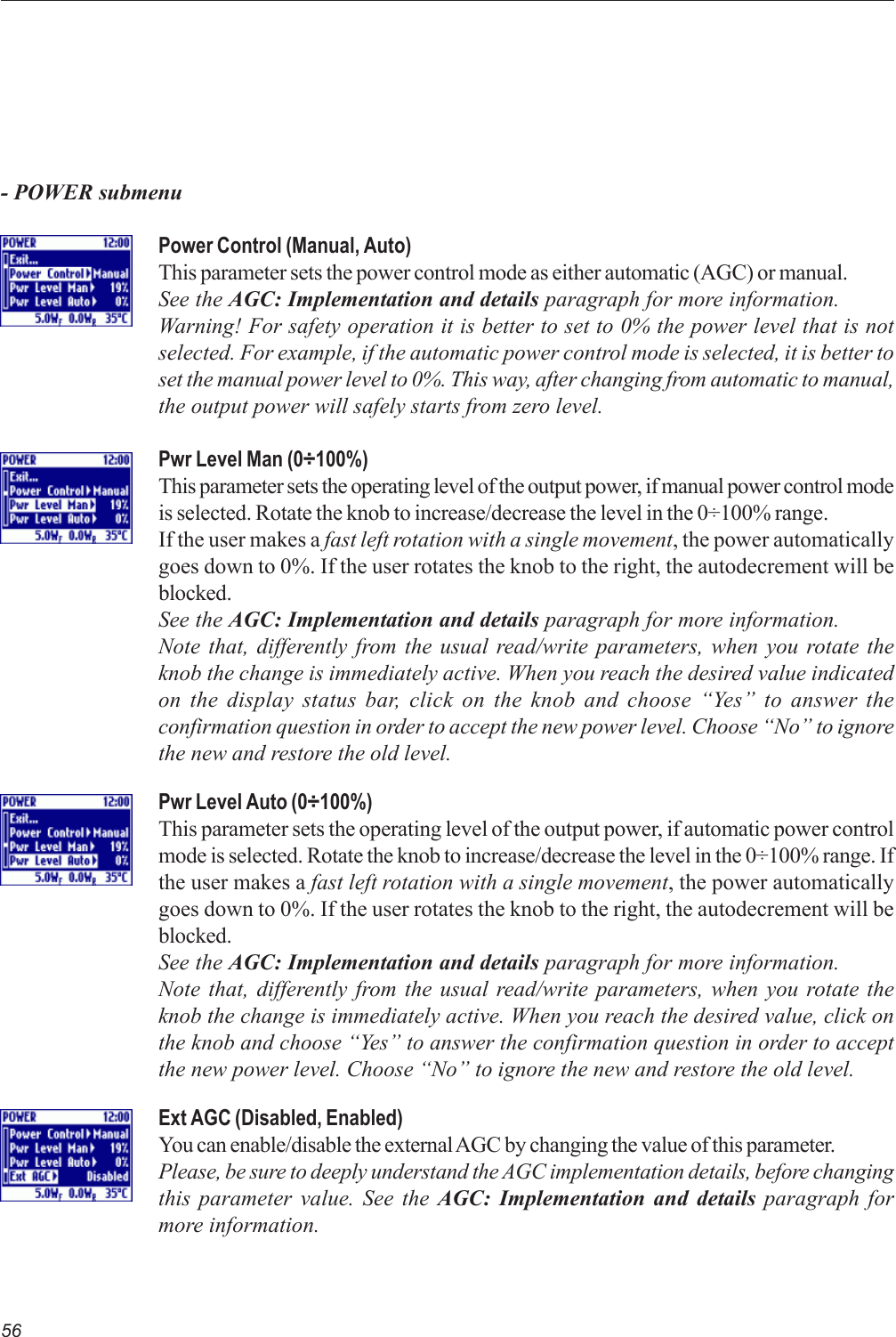 56- POWER submenuPower Control (Manual, Auto)This parameter sets the power control mode as either automatic (AGC) or manual.See the AGC: Implementation and details paragraph for more information.Warning! For safety operation it is better to set to 0% the power level that is notselected. For example, if the automatic power control mode is selected, it is better toset the manual power level to 0%. This way, after changing from automatic to manual,the output power will safely starts from zero level.Pwr Level Man (0÷100%)This parameter sets the operating level of the output power, if manual power control modeis selected. Rotate the knob to increase/decrease the level in the 0÷100% range.If the user makes a fast left rotation with a single movement, the power automaticallygoes down to 0%. If the user rotates the knob to the right, the autodecrement will beblocked.See the AGC: Implementation and details paragraph for more information.Note that, differently from the usual read/write parameters, when you rotate theknob the change is immediately active. When you reach the desired value indicatedon the display status bar, click on the knob and choose “Yes” to answer theconfirmation question in order to accept the new power level. Choose “No” to ignorethe new and restore the old level.Pwr Level Auto (0÷100%)This parameter sets the operating level of the output power, if automatic power controlmode is selected. Rotate the knob to increase/decrease the level in the 0÷100% range. Ifthe user makes a fast left rotation with a single movement, the power automaticallygoes down to 0%. If the user rotates the knob to the right, the autodecrement will beblocked.See the AGC: Implementation and details paragraph for more information.Note that, differently from the usual read/write parameters, when you rotate theknob the change is immediately active. When you reach the desired value, click onthe knob and choose “Yes” to answer the confirmation question in order to acceptthe new power level. Choose “No” to ignore the new and restore the old level.Ext AGC (Disabled, Enabled)You can enable/disable the external AGC by changing the value of this parameter.Please, be sure to deeply understand the AGC implementation details, before changingthis parameter value. See the AGC: Implementation and details paragraph formore information.