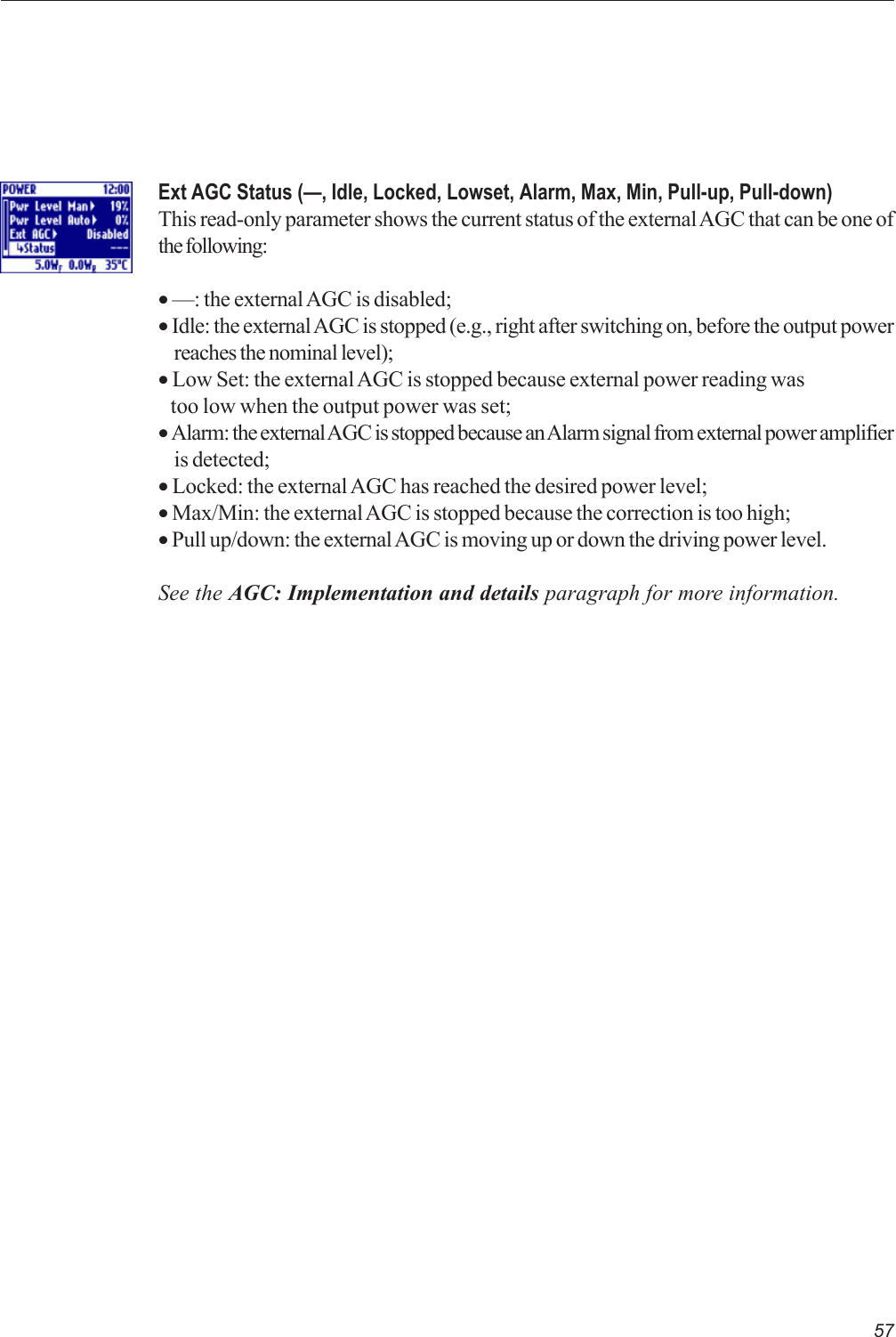 57Ext AGC Status (—, Idle, Locked, Lowset, Alarm, Max, Min, Pull-up, Pull-down)This read-only parameter shows the current status of the external AGC that can be one ofthe following:• —: the external AGC is disabled;• Idle: the external AGC is stopped (e.g., right after switching on, before the output powerreaches the nominal level);• Low Set: the external AGC is stopped because external power reading was   too low when the output power was set;• Alarm: the external AGC is stopped because an Alarm signal from external power amplifieris detected;• Locked: the external AGC has reached the desired power level;• Max/Min: the external AGC is stopped because the correction is too high;• Pull up/down: the external AGC is moving up or down the driving power level.See the AGC: Implementation and details paragraph for more information.