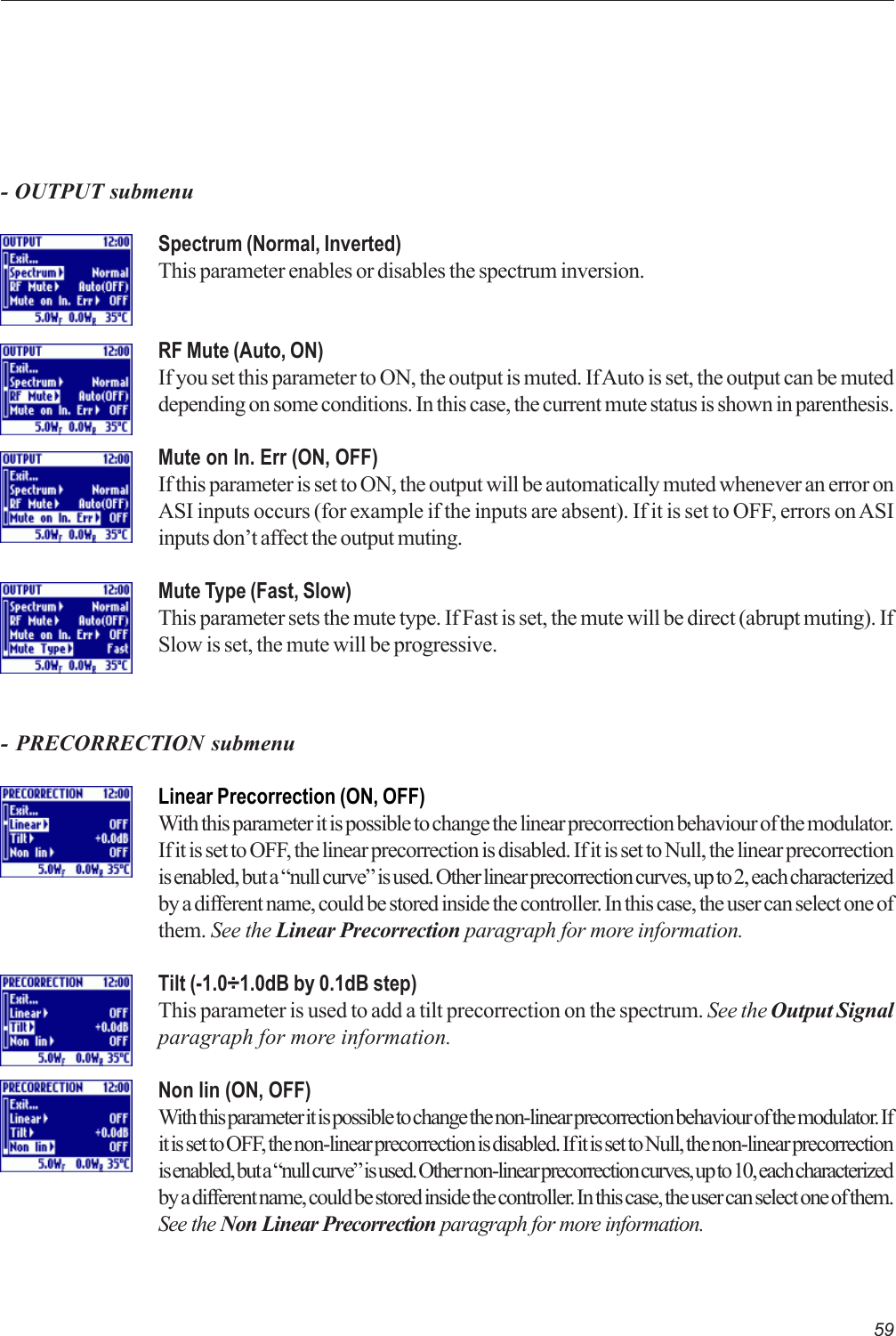 59Spectrum (Normal, Inverted)This parameter enables or disables the spectrum inversion.RF Mute (Auto, ON)If you set this parameter to ON, the output is muted. If Auto is set, the output can be muteddepending on some conditions. In this case, the current mute status is shown in parenthesis.Mute on In. Err (ON, OFF)If this parameter is set to ON, the output will be automatically muted whenever an error onASI inputs occurs (for example if the inputs are absent). If it is set to OFF, errors on ASIinputs don’t affect the output muting.Mute Type (Fast, Slow)This parameter sets the mute type. If Fast is set, the mute will be direct (abrupt muting). IfSlow is set, the mute will be progressive.- OUTPUT submenu- PRECORRECTION submenuLinear Precorrection (ON, OFF)With this parameter it is possible to change the linear precorrection behaviour of the modulator.If it is set to OFF, the linear precorrection is disabled. If it is set to Null, the linear precorrectionis enabled, but a “null curve” is used. Other linear precorrection curves, up to 2, each characterizedby a different name, could be stored inside the controller. In this case, the user can select one ofthem. See the Linear Precorrection paragraph for more information.Tilt (-1.0÷1.0dB by 0.1dB step)This parameter is used to add a tilt precorrection on the spectrum. See the Output Signalparagraph for more information.Non lin (ON, OFF)With this parameter it is possible to change the non-linear precorrection behaviour of the modulator. Ifit is set to OFF, the non-linear precorrection is disabled. If it is set to Null, the non-linear precorrectionis enabled, but a “null curve” is used. Other non-linear precorrection curves, up to 10, each characterizedby a different name, could be stored inside the controller. In this case, the user can select one of them.See the Non Linear Precorrection paragraph for more information.