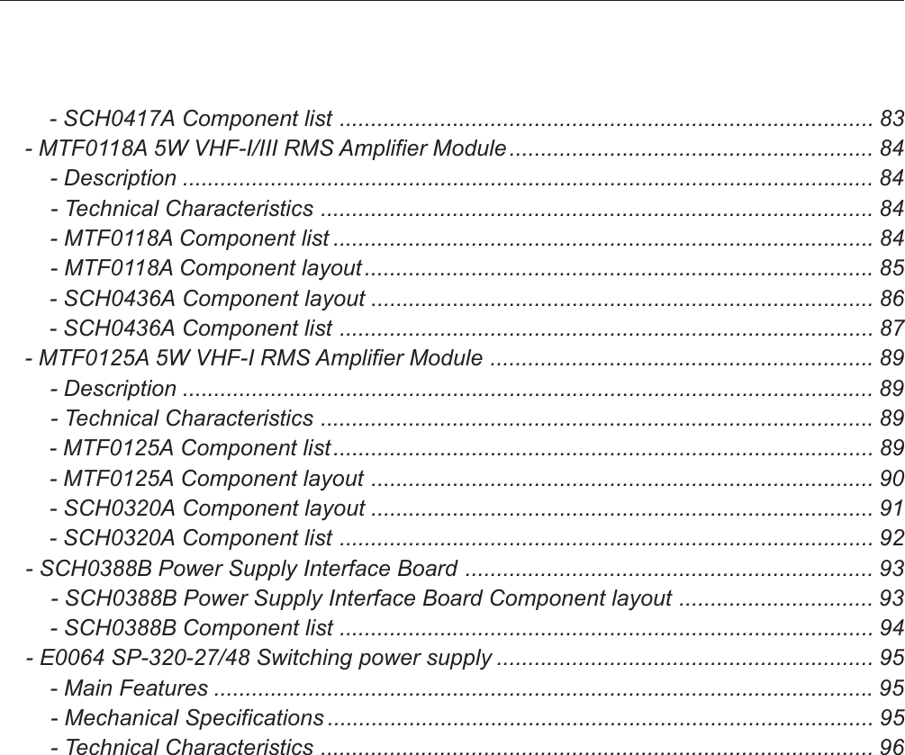         - SCH0417A Component list ..................................................................................... 83    - MTF0118A 5W VHF-I/III RMS Amplifier Module .......................................................... 84        - Description .............................................................................................................. 84        - Technical Characteristics ........................................................................................ 84        - MTF0118A Component list ...................................................................................... 84        - MTF0118A Component layout ................................................................................. 85        - SCH0436A Component layout ................................................................................ 86        - SCH0436A Component list ..................................................................................... 87    - MTF0125A 5W VHF-I RMS Amplifier Module ............................................................. 89        - Description .............................................................................................................. 89        - Technical Characteristics ........................................................................................ 89        - MTF0125A Component list ...................................................................................... 89        - MTF0125A Component layout ................................................................................ 90        - SCH0320A Component layout ................................................................................ 91        - SCH0320A Component list ..................................................................................... 92    - SCH0388B Power Supply Interface Board ................................................................. 93        - SCH0388B Power Supply Interface Board Component layout ............................... 93        - SCH0388B Component list ..................................................................................... 94    - E0064 SP-320-27/48 Switching power supply ............................................................ 95        - Main Features .........................................................................................................95        - Mechanical Specifications ....................................................................................... 95        - Technical Characteristics ........................................................................................ 96