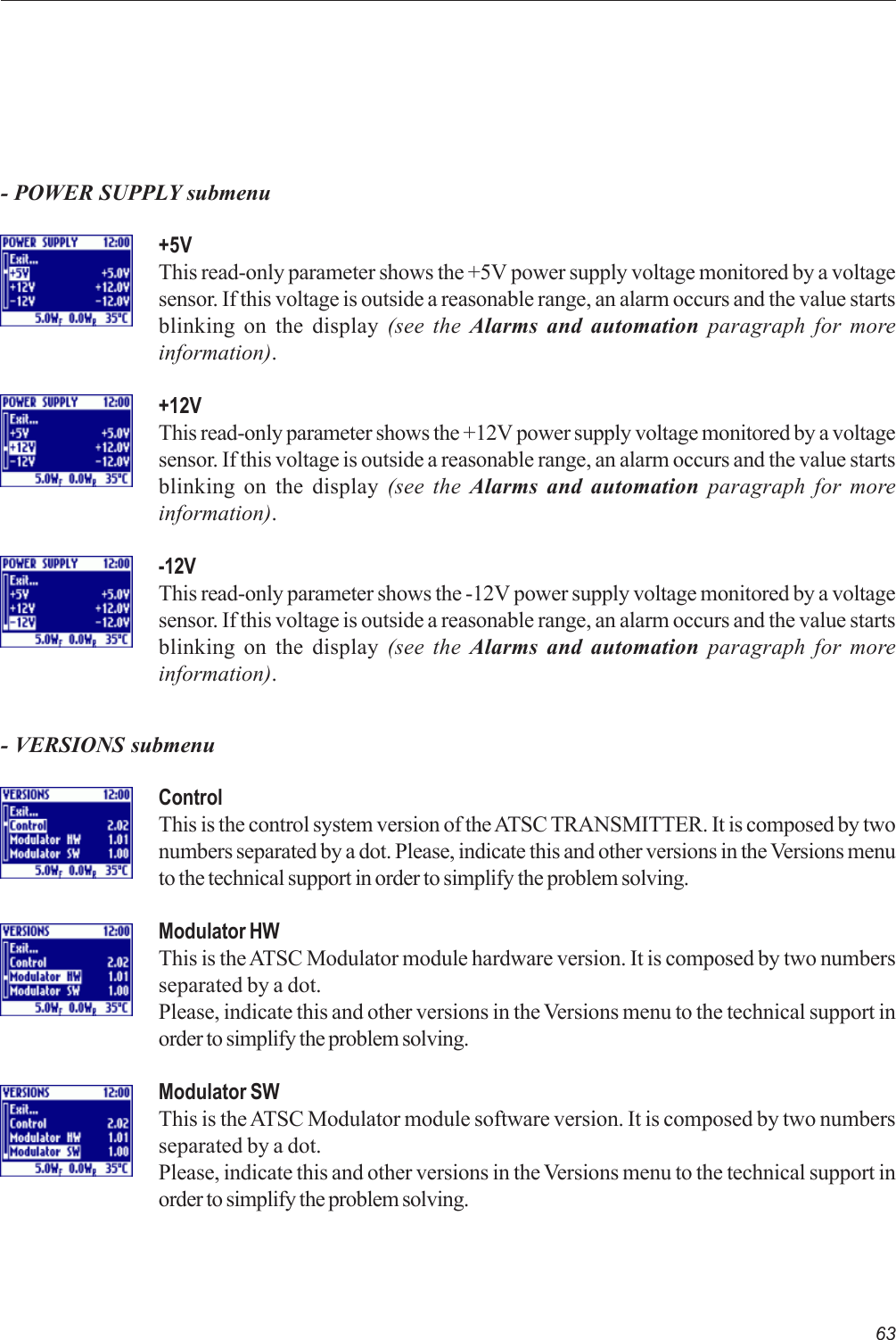 63- POWER SUPPLY submenu+5VThis read-only parameter shows the +5V power supply voltage monitored by a voltagesensor. If this voltage is outside a reasonable range, an alarm occurs and the value startsblinking on the display (see the Alarms and automation paragraph for moreinformation).+12VThis read-only parameter shows the +12V power supply voltage monitored by a voltagesensor. If this voltage is outside a reasonable range, an alarm occurs and the value startsblinking on the display (see the Alarms and automation paragraph for moreinformation).-12VThis read-only parameter shows the -12V power supply voltage monitored by a voltagesensor. If this voltage is outside a reasonable range, an alarm occurs and the value startsblinking on the display (see the Alarms and automation paragraph for moreinformation).- VERSIONS submenuControlThis is the control system version of the ATSC TRANSMITTER. It is composed by twonumbers separated by a dot. Please, indicate this and other versions in the Versions menuto the technical support in order to simplify the problem solving.Modulator HWThis is the ATSC Modulator module hardware version. It is composed by two numbersseparated by a dot.Please, indicate this and other versions in the Versions menu to the technical support inorder to simplify the problem solving.Modulator SWThis is the ATSC Modulator module software version. It is composed by two numbersseparated by a dot.Please, indicate this and other versions in the Versions menu to the technical support inorder to simplify the problem solving.