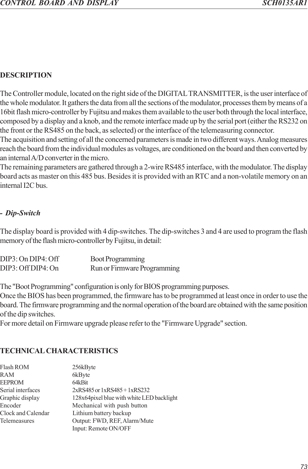 73CONTROL BOARD AND DISPLAY SCH0135AR1DESCRIPTIONThe Controller module, located on the right side of the DIGITAL TRANSMITTER, is the user interface ofthe whole modulator. It gathers the data from all the sections of the modulator, processes them by means of a16bit flash micro-controller by Fujitsu and makes them available to the user both through the local interface,composed by a display and a knob, and the remote interface made up by the serial port (either the RS232 onthe front or the RS485 on the back, as selected) or the interface of the telemeasuring connector.The acquisition and setting of all the concerned parameters is made in two different ways. Analog measuresreach the board from the individual modules as voltages, are conditioned on the board and then converted byan internal A/D converter in the micro.The remaining parameters are gathered through a 2-wire RS485 interface, with the modulator. The displayboard acts as master on this 485 bus. Besides it is provided with an RTC and a non-volatile memory on aninternal I2C bus.- Dip-SwitchThe display board is provided with 4 dip-switches. The dip-switches 3 and 4 are used to program the flashmemory of the flash micro-controller by Fujitsu, in detail:DIP3: On DIP4: Off Boot ProgrammingDIP3: Off DIP4: On Run or Firmware ProgrammingThe &quot;Boot Programming&quot; configuration is only for BIOS programming purposes.Once the BIOS has been programmed, the firmware has to be programmed at least once in order to use theboard. The firmware programming and the normal operation of the board are obtained with the same positionof the dip switches.For more detail on Firmware upgrade please refer to the &quot;Firmware Upgrade&quot; section.TECHNICAL CHARACTERISTICSFlash ROM 256kByteRAM 6kByteEEPROM 64kBitSerial interfaces 2xRS485 or 1xRS485 + 1xRS232Graphic display 128x64pixel blue with white LED backlightEncoder Mechanical with push buttonClock and Calendar Lithium battery backupTelemeasures Output: FWD, REF, Alarm/MuteInput: Remote ON/OFF